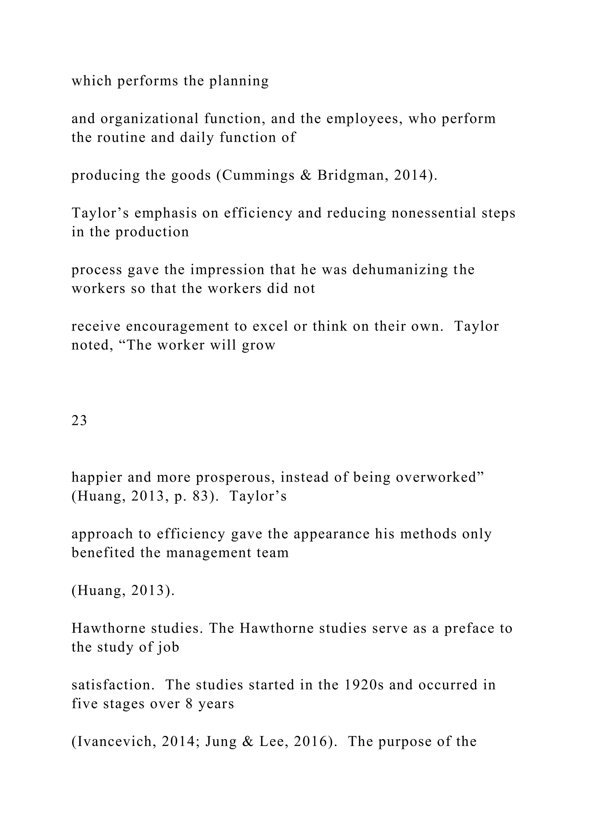 which performs the planning
and organizational function, and the employees, who perform
the routine and daily function of
producing the goods (Cummings & Bridgman, 2014).
Taylor’s emphasis on efficiency and reducing nonessential steps
in the production
process gave the impression that he was dehumanizing the
workers so that the workers did not
receive encouragement to excel or think on their own. Taylor
noted, “The worker will grow
23
happier and more prosperous, instead of being overworked”
(Huang, 2013, p. 83). Taylor’s
approach to efficiency gave the appearance his methods only
benefited the management team
(Huang, 2013).
Hawthorne studies. The Hawthorne studies serve as a preface to
the study of job
satisfaction. The studies started in the 1920s and occurred in
five stages over 8 years
(Ivancevich, 2014; Jung & Lee, 2016). The purpose of the
 