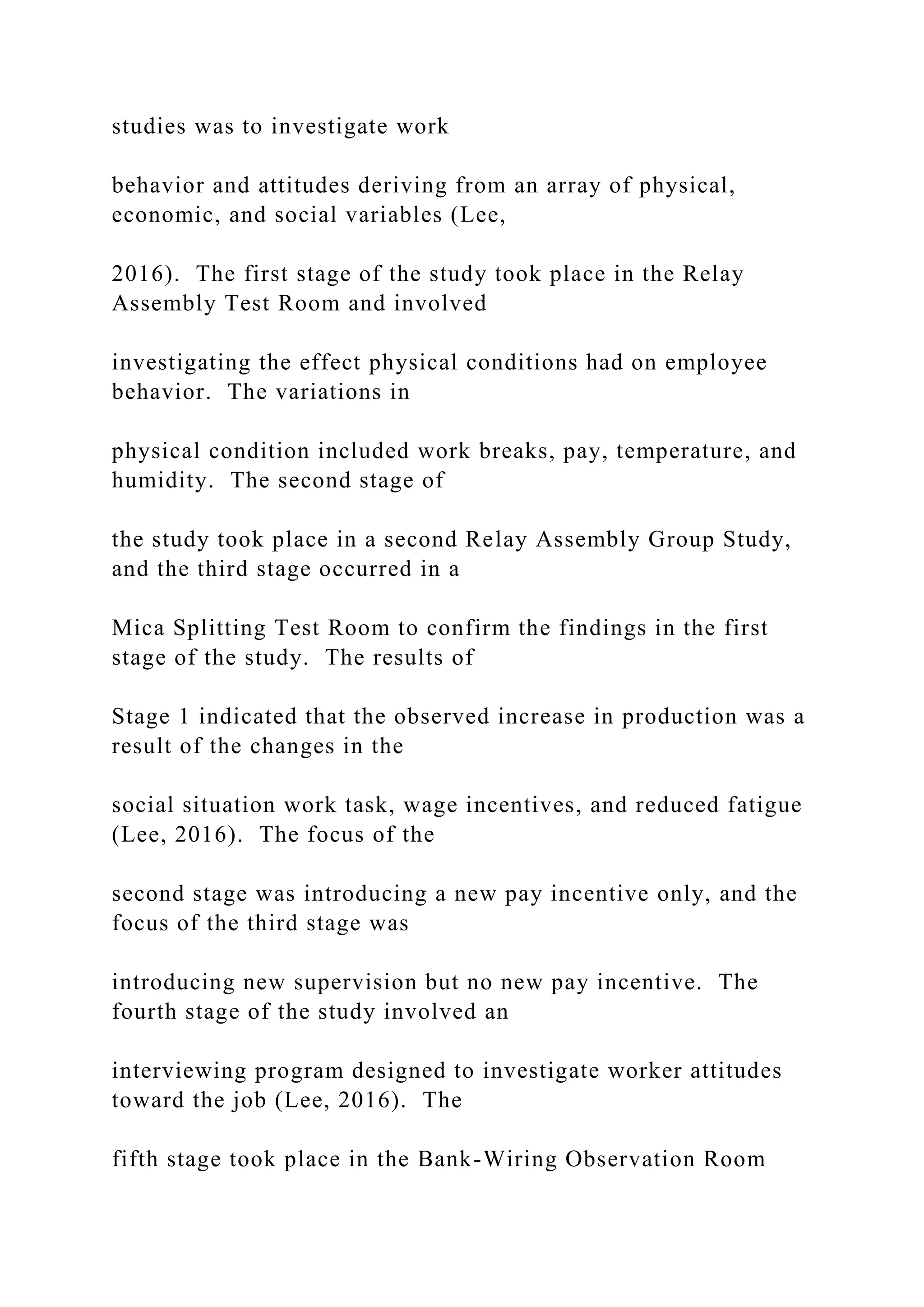 studies was to investigate work
behavior and attitudes deriving from an array of physical,
economic, and social variables (Lee,
2016). The first stage of the study took place in the Relay
Assembly Test Room and involved
investigating the effect physical conditions had on employee
behavior. The variations in
physical condition included work breaks, pay, temperature, and
humidity. The second stage of
the study took place in a second Relay Assembly Group Study,
and the third stage occurred in a
Mica Splitting Test Room to confirm the findings in the first
stage of the study. The results of
Stage 1 indicated that the observed increase in production was a
result of the changes in the
social situation work task, wage incentives, and reduced fatigue
(Lee, 2016). The focus of the
second stage was introducing a new pay incentive only, and the
focus of the third stage was
introducing new supervision but no new pay incentive. The
fourth stage of the study involved an
interviewing program designed to investigate worker attitudes
toward the job (Lee, 2016). The
fifth stage took place in the Bank-Wiring Observation Room
 