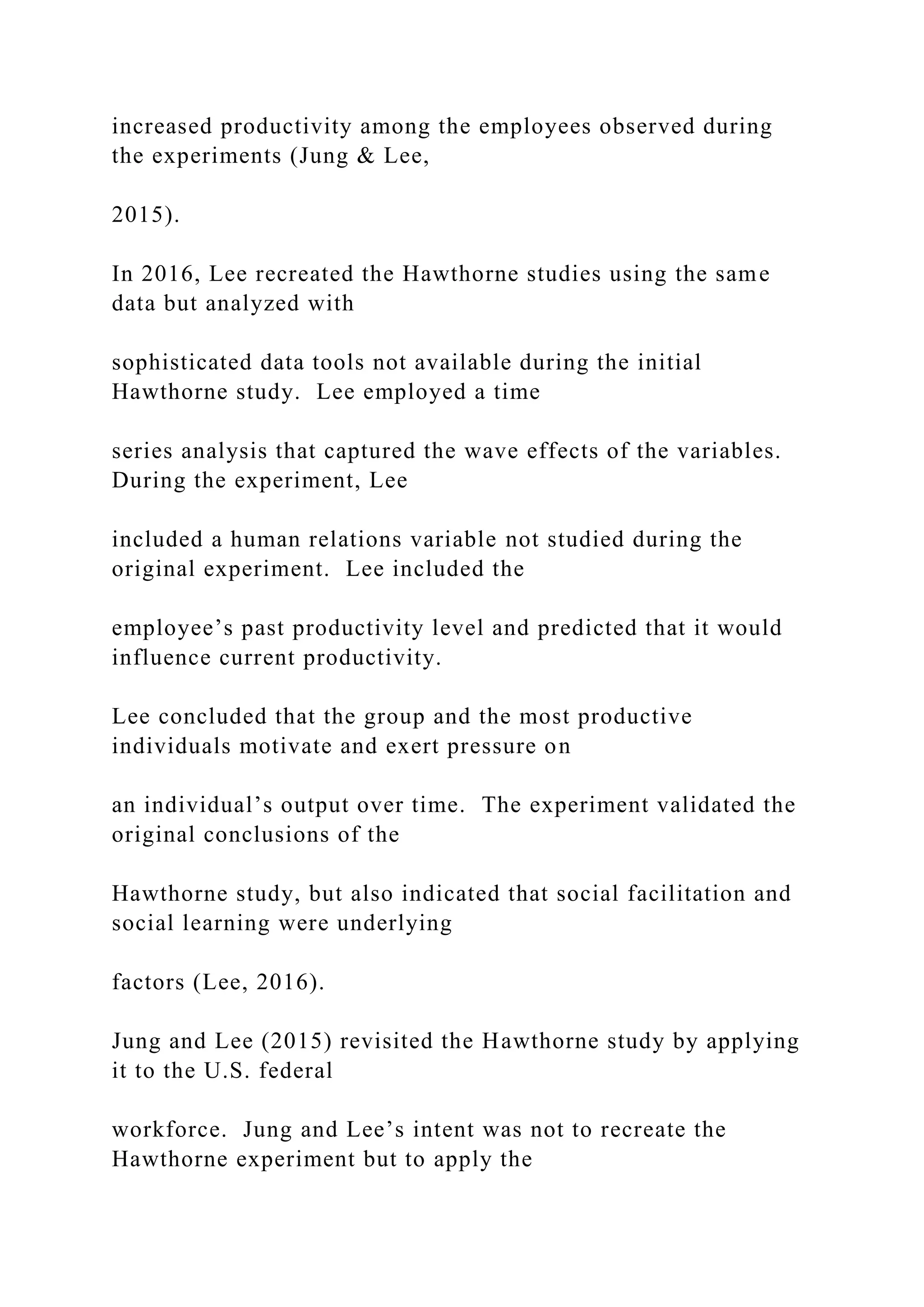 increased productivity among the employees observed during
the experiments (Jung & Lee,
2015).
In 2016, Lee recreated the Hawthorne studies using the same
data but analyzed with
sophisticated data tools not available during the initial
Hawthorne study. Lee employed a time
series analysis that captured the wave effects of the variables.
During the experiment, Lee
included a human relations variable not studied during the
original experiment. Lee included the
employee’s past productivity level and predicted that it would
influence current productivity.
Lee concluded that the group and the most productive
individuals motivate and exert pressure on
an individual’s output over time. The experiment validated the
original conclusions of the
Hawthorne study, but also indicated that social facilitation and
social learning were underlying
factors (Lee, 2016).
Jung and Lee (2015) revisited the Hawthorne study by applying
it to the U.S. federal
workforce. Jung and Lee’s intent was not to recreate the
Hawthorne experiment but to apply the
 