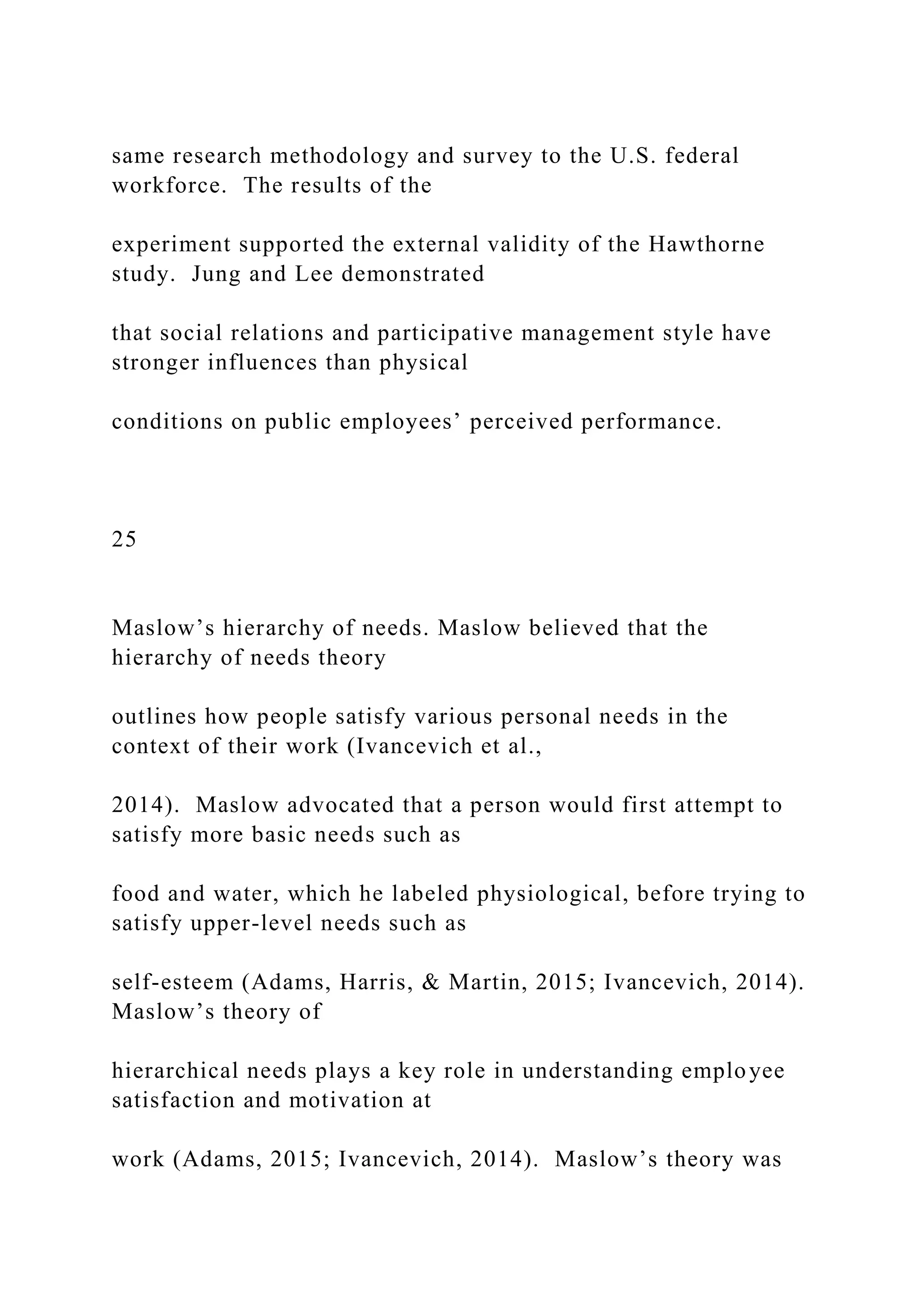 same research methodology and survey to the U.S. federal
workforce. The results of the
experiment supported the external validity of the Hawthorne
study. Jung and Lee demonstrated
that social relations and participative management style have
stronger influences than physical
conditions on public employees’ perceived performance.
25
Maslow’s hierarchy of needs. Maslow believed that the
hierarchy of needs theory
outlines how people satisfy various personal needs in the
context of their work (Ivancevich et al.,
2014). Maslow advocated that a person would first attempt to
satisfy more basic needs such as
food and water, which he labeled physiological, before trying to
satisfy upper-level needs such as
self-esteem (Adams, Harris, & Martin, 2015; Ivancevich, 2014).
Maslow’s theory of
hierarchical needs plays a key role in understanding employee
satisfaction and motivation at
work (Adams, 2015; Ivancevich, 2014). Maslow’s theory was
 
