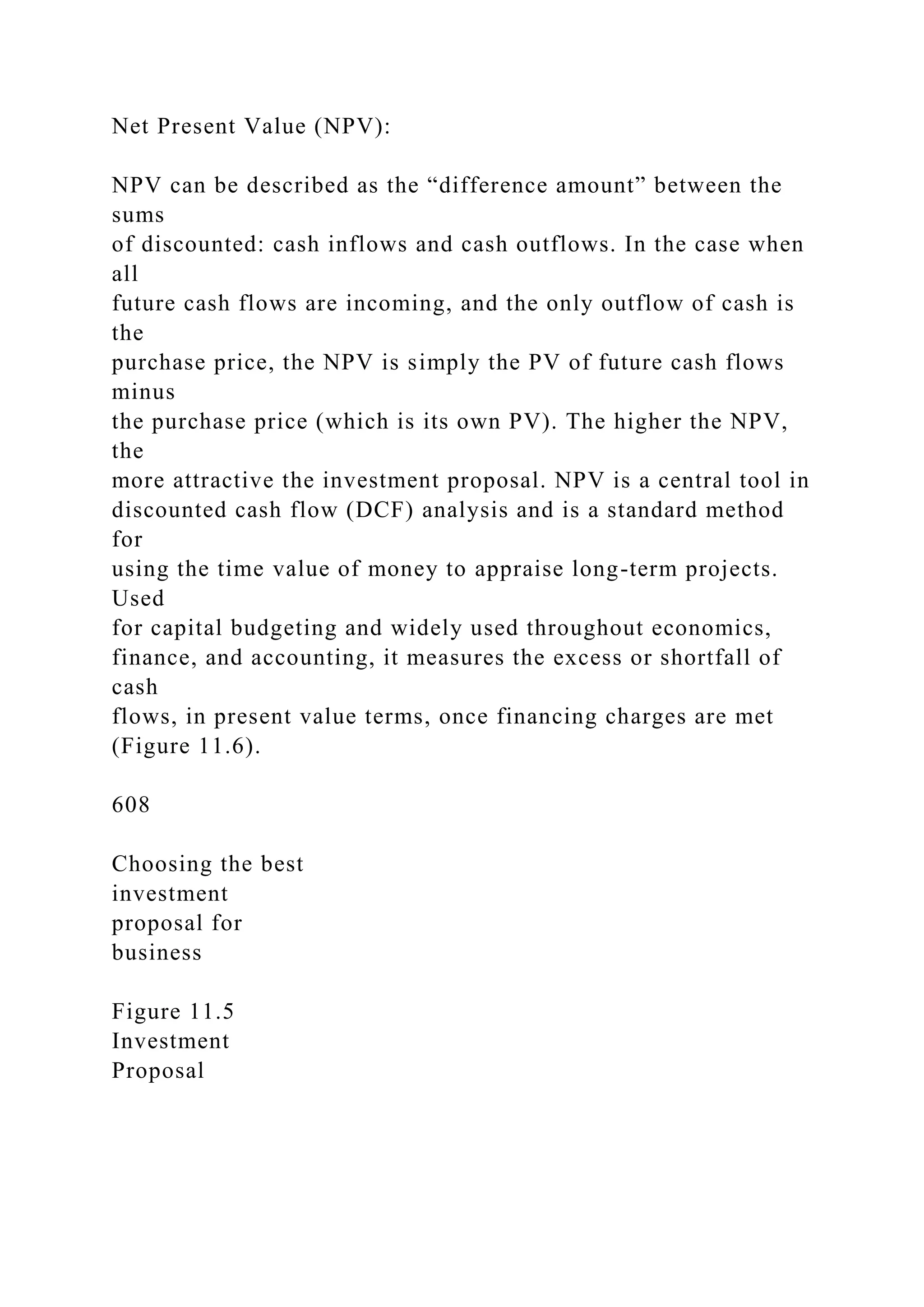 Net Present Value (NPV):
NPV can be described as the “difference amount” between the
sums
of discounted: cash inflows and cash outflows. In the case when
all
future cash flows are incoming, and the only outflow of cash is
the
purchase price, the NPV is simply the PV of future cash flows
minus
the purchase price (which is its own PV). The higher the NPV,
the
more attractive the investment proposal. NPV is a central tool in
discounted cash flow (DCF) analysis and is a standard method
for
using the time value of money to appraise long-term projects.
Used
for capital budgeting and widely used throughout economics,
finance, and accounting, it measures the excess or shortfall of
cash
flows, in present value terms, once financing charges are met
(Figure 11.6).
608
Choosing the best
investment
proposal for
business
Figure 11.5
Investment
Proposal
 