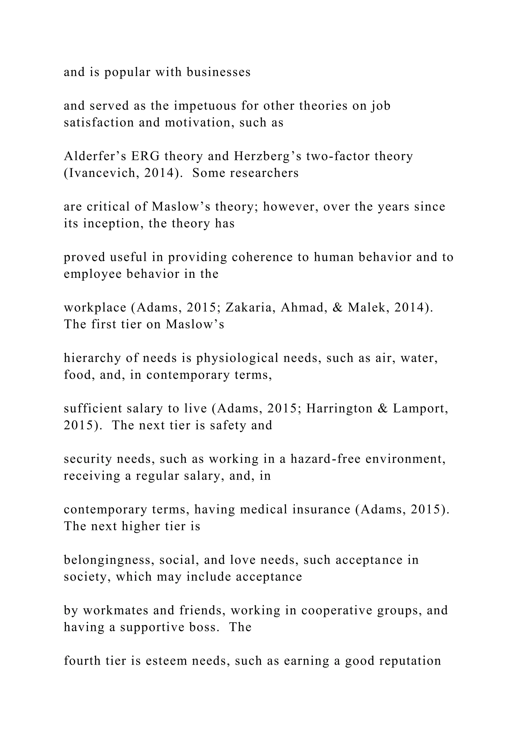 and is popular with businesses
and served as the impetuous for other theories on job
satisfaction and motivation, such as
Alderfer’s ERG theory and Herzberg’s two-factor theory
(Ivancevich, 2014). Some researchers
are critical of Maslow’s theory; however, over the years since
its inception, the theory has
proved useful in providing coherence to human behavior and to
employee behavior in the
workplace (Adams, 2015; Zakaria, Ahmad, & Malek, 2014).
The first tier on Maslow’s
hierarchy of needs is physiological needs, such as air, water,
food, and, in contemporary terms,
sufficient salary to live (Adams, 2015; Harrington & Lamport,
2015). The next tier is safety and
security needs, such as working in a hazard-free environment,
receiving a regular salary, and, in
contemporary terms, having medical insurance (Adams, 2015).
The next higher tier is
belongingness, social, and love needs, such acceptance in
society, which may include acceptance
by workmates and friends, working in cooperative groups, and
having a supportive boss. The
fourth tier is esteem needs, such as earning a good reputation
 