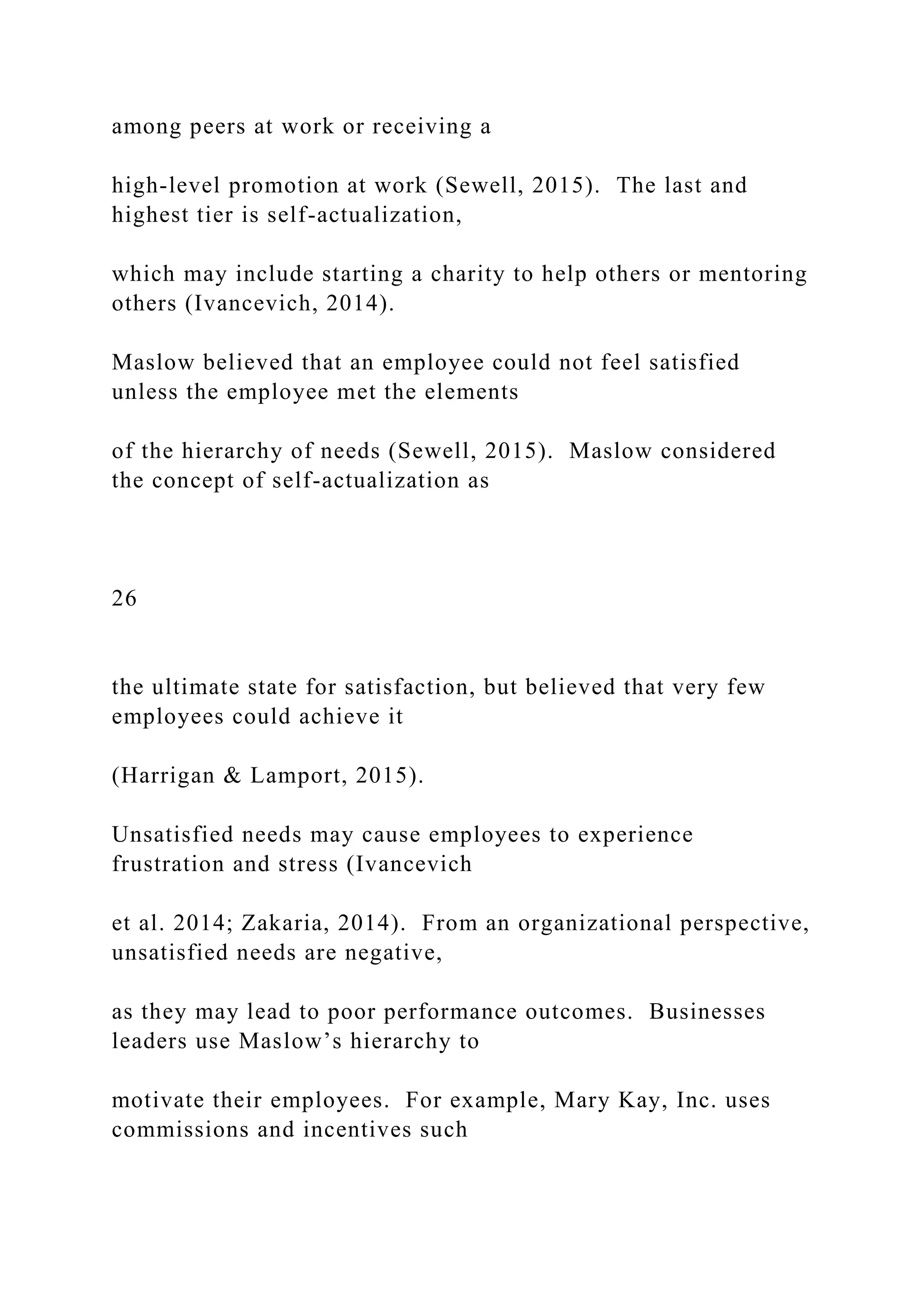 among peers at work or receiving a
high-level promotion at work (Sewell, 2015). The last and
highest tier is self-actualization,
which may include starting a charity to help others or mentoring
others (Ivancevich, 2014).
Maslow believed that an employee could not feel satisfied
unless the employee met the elements
of the hierarchy of needs (Sewell, 2015). Maslow considered
the concept of self-actualization as
26
the ultimate state for satisfaction, but believed that very few
employees could achieve it
(Harrigan & Lamport, 2015).
Unsatisfied needs may cause employees to experience
frustration and stress (Ivancevich
et al. 2014; Zakaria, 2014). From an organizational perspective,
unsatisfied needs are negative,
as they may lead to poor performance outcomes. Businesses
leaders use Maslow’s hierarchy to
motivate their employees. For example, Mary Kay, Inc. uses
commissions and incentives such
 