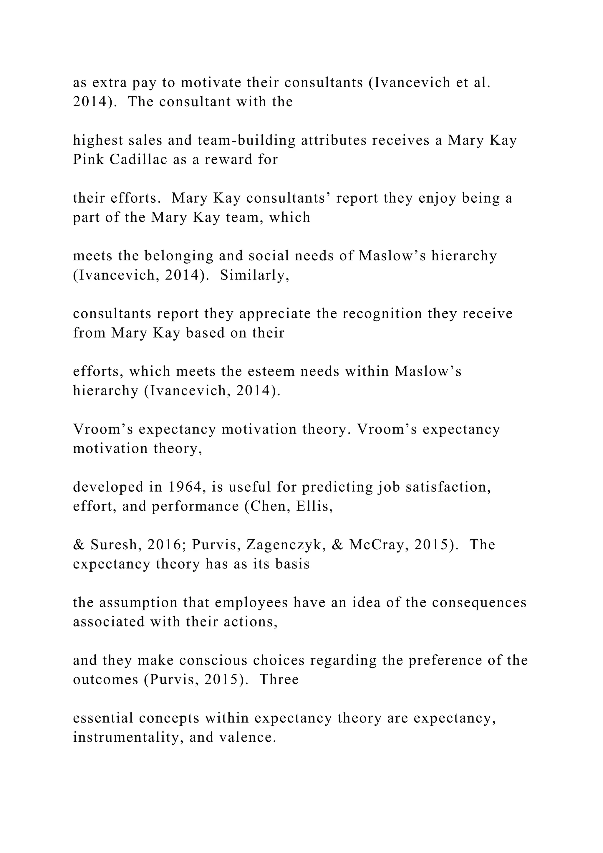 as extra pay to motivate their consultants (Ivancevich et al.
2014). The consultant with the
highest sales and team-building attributes receives a Mary Kay
Pink Cadillac as a reward for
their efforts. Mary Kay consultants’ report they enjoy being a
part of the Mary Kay team, which
meets the belonging and social needs of Maslow’s hierarchy
(Ivancevich, 2014). Similarly,
consultants report they appreciate the recognition they receive
from Mary Kay based on their
efforts, which meets the esteem needs within Maslow’s
hierarchy (Ivancevich, 2014).
Vroom’s expectancy motivation theory. Vroom’s expectancy
motivation theory,
developed in 1964, is useful for predicting job satisfaction,
effort, and performance (Chen, Ellis,
& Suresh, 2016; Purvis, Zagenczyk, & McCray, 2015). The
expectancy theory has as its basis
the assumption that employees have an idea of the consequences
associated with their actions,
and they make conscious choices regarding the preference of the
outcomes (Purvis, 2015). Three
essential concepts within expectancy theory are expectancy,
instrumentality, and valence.
 