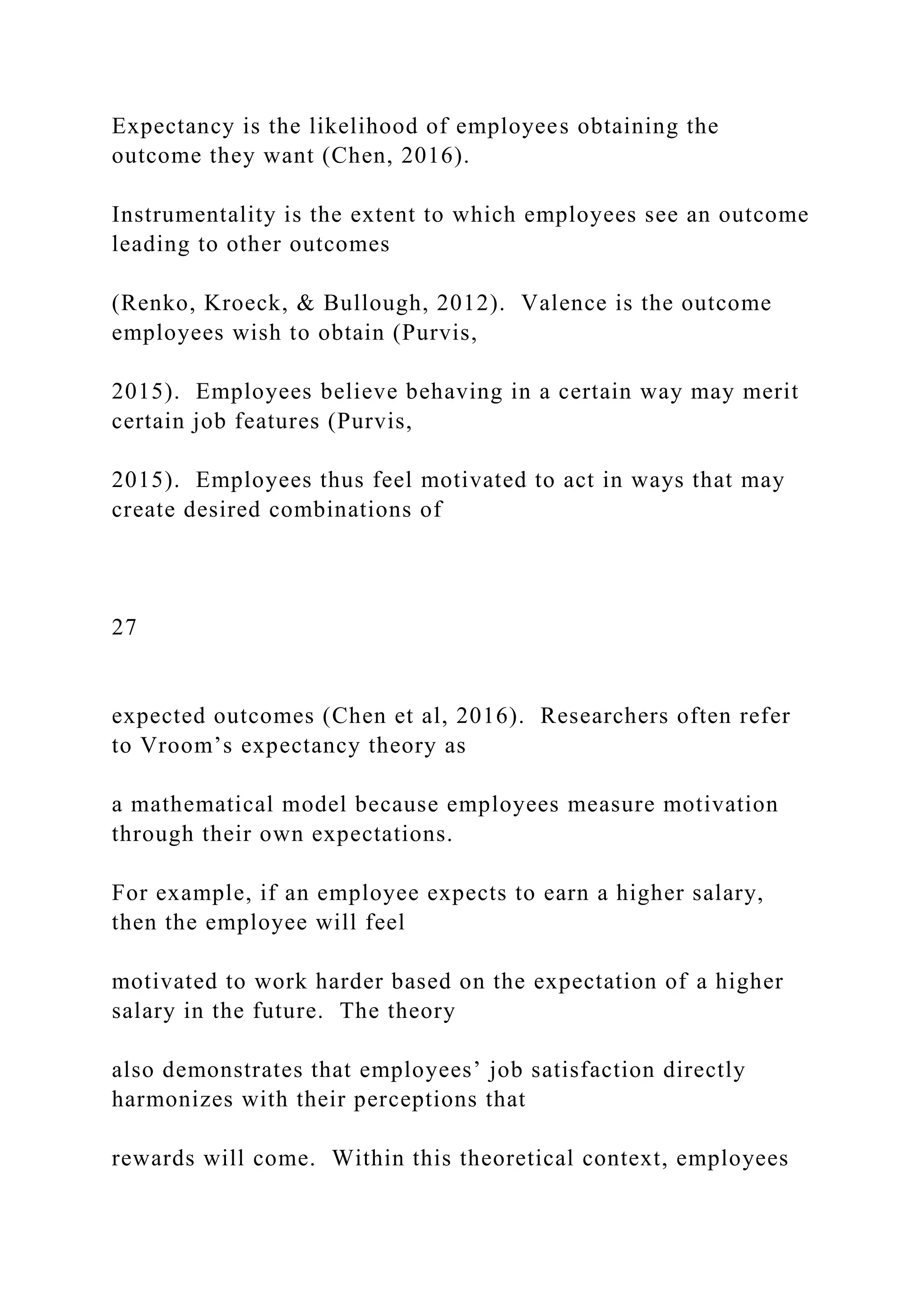 Expectancy is the likelihood of employees obtaining the
outcome they want (Chen, 2016).
Instrumentality is the extent to which employees see an outcome
leading to other outcomes
(Renko, Kroeck, & Bullough, 2012). Valence is the outcome
employees wish to obtain (Purvis,
2015). Employees believe behaving in a certain way may merit
certain job features (Purvis,
2015). Employees thus feel motivated to act in ways that may
create desired combinations of
27
expected outcomes (Chen et al, 2016). Researchers often refer
to Vroom’s expectancy theory as
a mathematical model because employees measure motivation
through their own expectations.
For example, if an employee expects to earn a higher salary,
then the employee will feel
motivated to work harder based on the expectation of a higher
salary in the future. The theory
also demonstrates that employees’ job satisfaction directly
harmonizes with their perceptions that
rewards will come. Within this theoretical context, employees
 