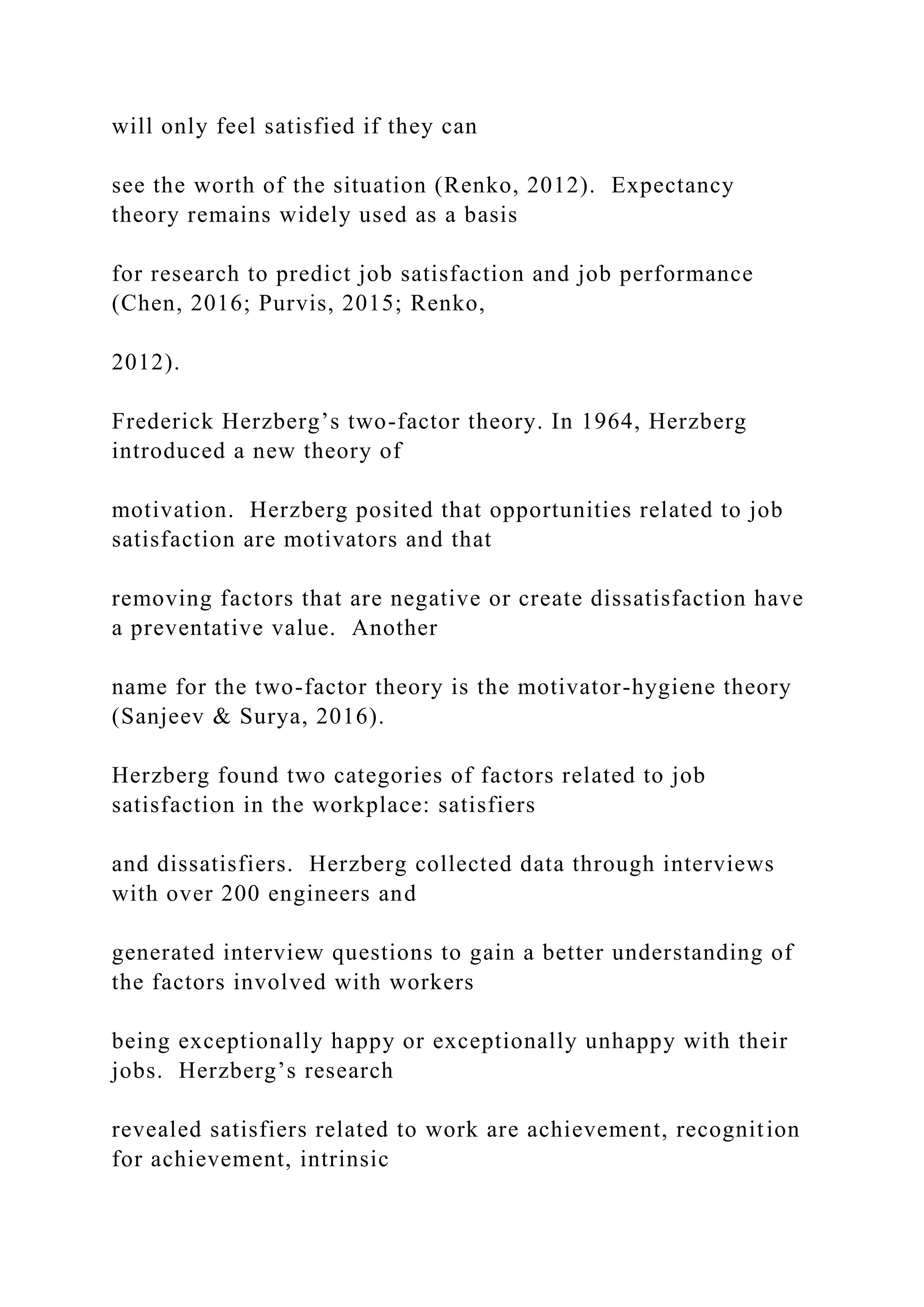 will only feel satisfied if they can
see the worth of the situation (Renko, 2012). Expectancy
theory remains widely used as a basis
for research to predict job satisfaction and job performance
(Chen, 2016; Purvis, 2015; Renko,
2012).
Frederick Herzberg’s two-factor theory. In 1964, Herzberg
introduced a new theory of
motivation. Herzberg posited that opportunities related to job
satisfaction are motivators and that
removing factors that are negative or create dissatisfaction have
a preventative value. Another
name for the two-factor theory is the motivator-hygiene theory
(Sanjeev & Surya, 2016).
Herzberg found two categories of factors related to job
satisfaction in the workplace: satisfiers
and dissatisfiers. Herzberg collected data through interviews
with over 200 engineers and
generated interview questions to gain a better understanding of
the factors involved with workers
being exceptionally happy or exceptionally unhappy with their
jobs. Herzberg’s research
revealed satisfiers related to work are achievement, recognition
for achievement, intrinsic
 