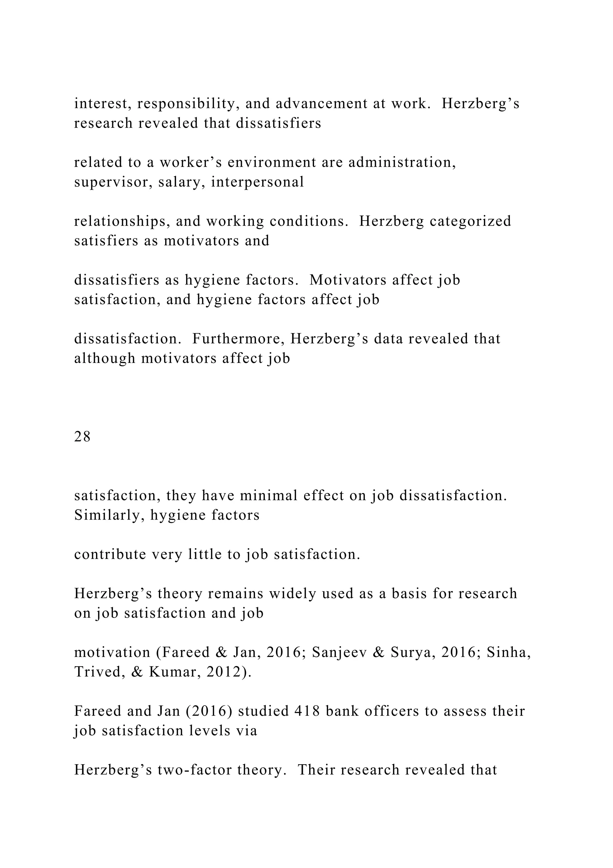 interest, responsibility, and advancement at work. Herzberg’s
research revealed that dissatisfiers
related to a worker’s environment are administration,
supervisor, salary, interpersonal
relationships, and working conditions. Herzberg categorized
satisfiers as motivators and
dissatisfiers as hygiene factors. Motivators affect job
satisfaction, and hygiene factors affect job
dissatisfaction. Furthermore, Herzberg’s data revealed that
although motivators affect job
28
satisfaction, they have minimal effect on job dissatisfaction.
Similarly, hygiene factors
contribute very little to job satisfaction.
Herzberg’s theory remains widely used as a basis for research
on job satisfaction and job
motivation (Fareed & Jan, 2016; Sanjeev & Surya, 2016; Sinha,
Trived, & Kumar, 2012).
Fareed and Jan (2016) studied 418 bank officers to assess their
job satisfaction levels via
Herzberg’s two-factor theory. Their research revealed that
 