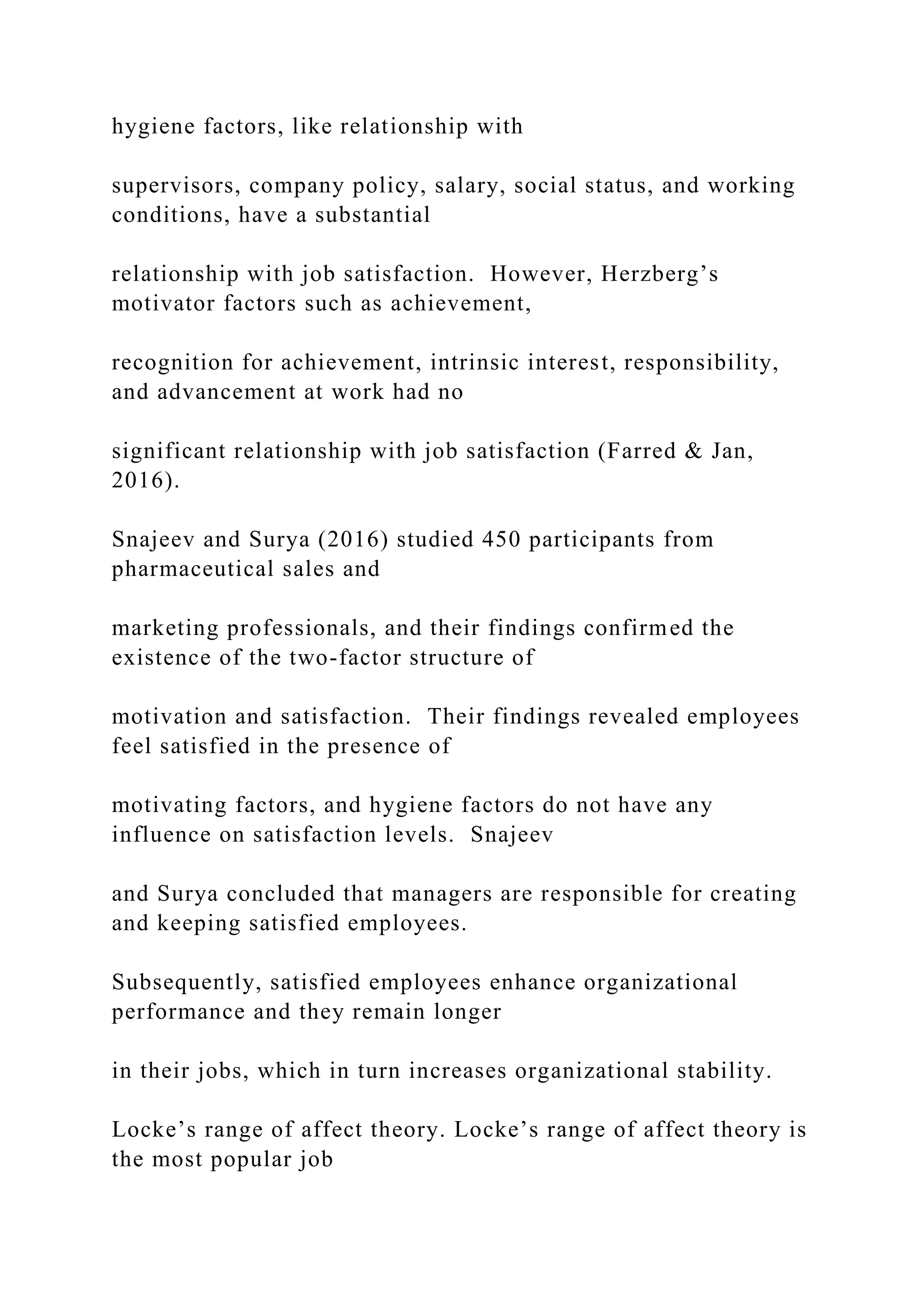 hygiene factors, like relationship with
supervisors, company policy, salary, social status, and working
conditions, have a substantial
relationship with job satisfaction. However, Herzberg’s
motivator factors such as achievement,
recognition for achievement, intrinsic interest, responsibility,
and advancement at work had no
significant relationship with job satisfaction (Farred & Jan,
2016).
Snajeev and Surya (2016) studied 450 participants from
pharmaceutical sales and
marketing professionals, and their findings confirmed the
existence of the two-factor structure of
motivation and satisfaction. Their findings revealed employees
feel satisfied in the presence of
motivating factors, and hygiene factors do not have any
influence on satisfaction levels. Snajeev
and Surya concluded that managers are responsible for creating
and keeping satisfied employees.
Subsequently, satisfied employees enhance organizational
performance and they remain longer
in their jobs, which in turn increases organizational stability.
Locke’s range of affect theory. Locke’s range of affect theory is
the most popular job
 