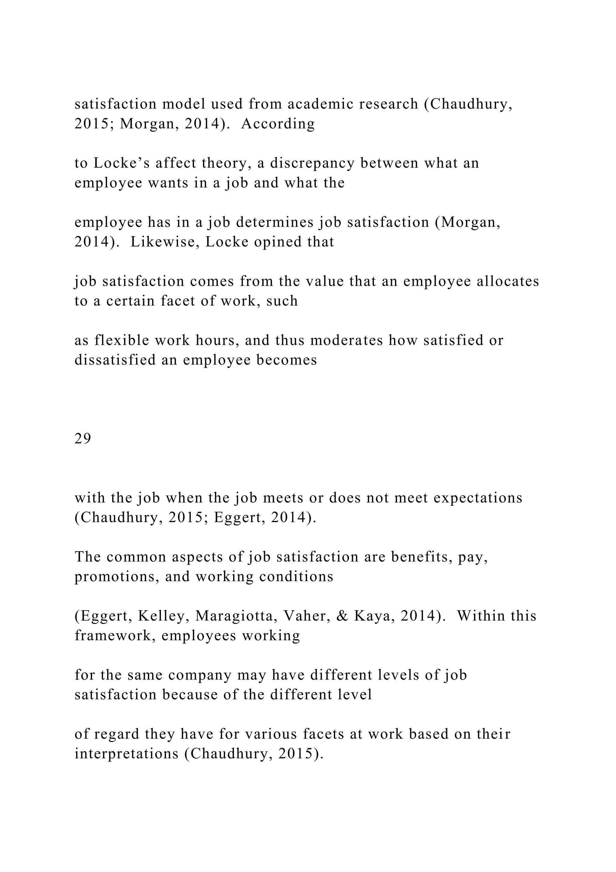 satisfaction model used from academic research (Chaudhury,
2015; Morgan, 2014). According
to Locke’s affect theory, a discrepancy between what an
employee wants in a job and what the
employee has in a job determines job satisfaction (Morgan,
2014). Likewise, Locke opined that
job satisfaction comes from the value that an employee allocates
to a certain facet of work, such
as flexible work hours, and thus moderates how satisfied or
dissatisfied an employee becomes
29
with the job when the job meets or does not meet expectations
(Chaudhury, 2015; Eggert, 2014).
The common aspects of job satisfaction are benefits, pay,
promotions, and working conditions
(Eggert, Kelley, Maragiotta, Vaher, & Kaya, 2014). Within this
framework, employees working
for the same company may have different levels of job
satisfaction because of the different level
of regard they have for various facets at work based on their
interpretations (Chaudhury, 2015).
 