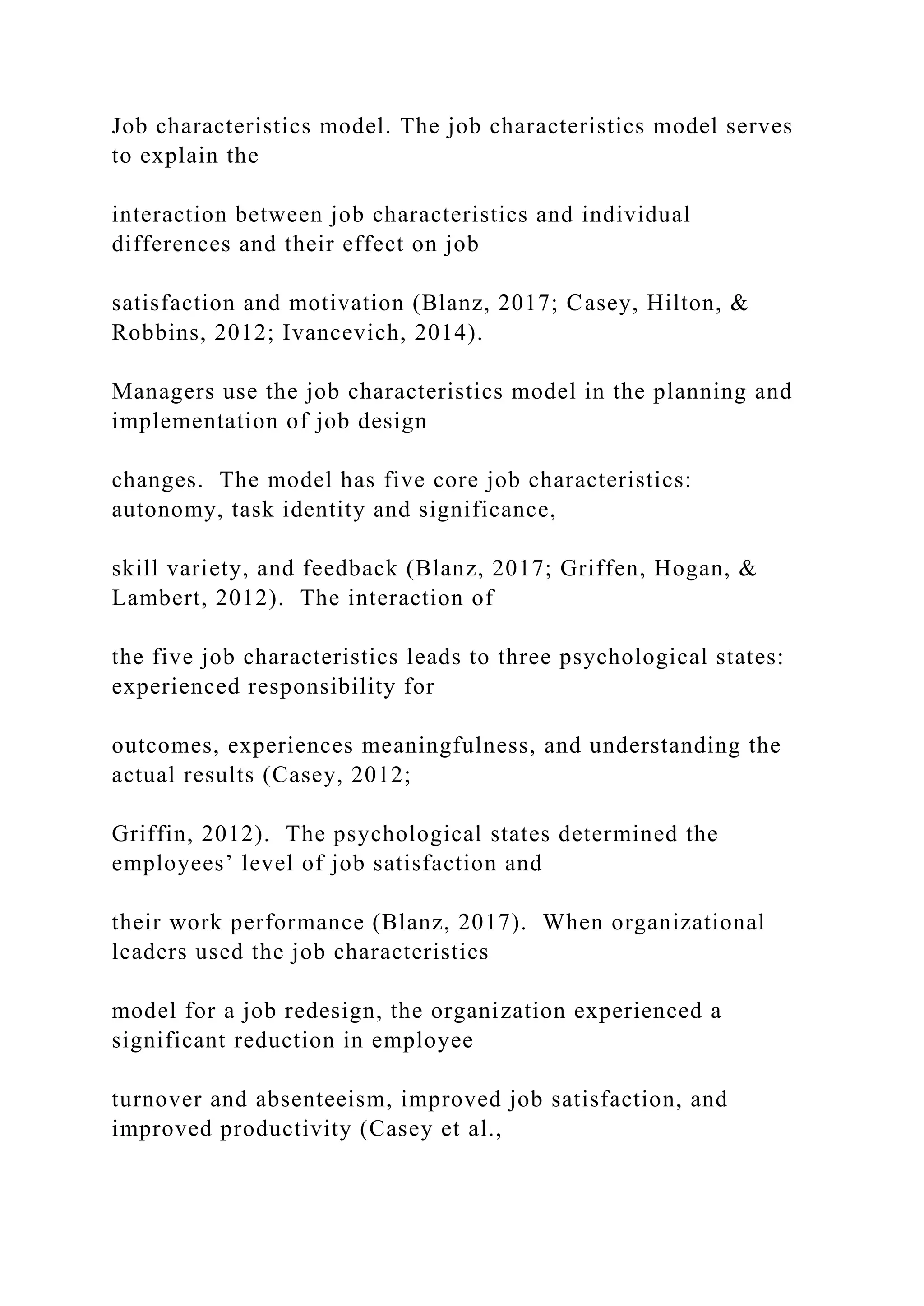 Job characteristics model. The job characteristics model serves
to explain the
interaction between job characteristics and individual
differences and their effect on job
satisfaction and motivation (Blanz, 2017; Casey, Hilton, &
Robbins, 2012; Ivancevich, 2014).
Managers use the job characteristics model in the planning and
implementation of job design
changes. The model has five core job characteristics:
autonomy, task identity and significance,
skill variety, and feedback (Blanz, 2017; Griffen, Hogan, &
Lambert, 2012). The interaction of
the five job characteristics leads to three psychological states:
experienced responsibility for
outcomes, experiences meaningfulness, and understanding the
actual results (Casey, 2012;
Griffin, 2012). The psychological states determined the
employees’ level of job satisfaction and
their work performance (Blanz, 2017). When organizational
leaders used the job characteristics
model for a job redesign, the organization experienced a
significant reduction in employee
turnover and absenteeism, improved job satisfaction, and
improved productivity (Casey et al.,
 
