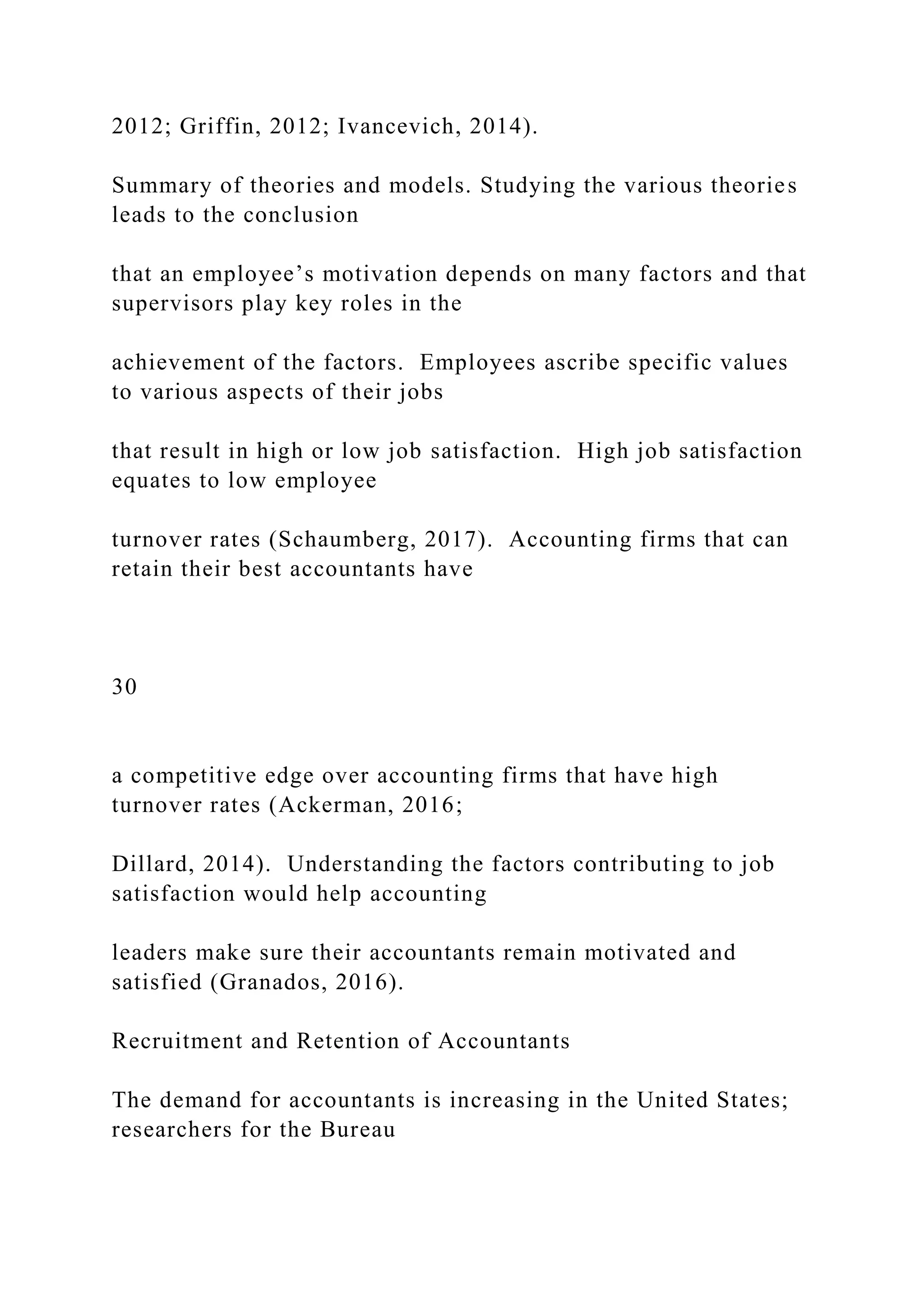 2012; Griffin, 2012; Ivancevich, 2014).
Summary of theories and models. Studying the various theories
leads to the conclusion
that an employee’s motivation depends on many factors and that
supervisors play key roles in the
achievement of the factors. Employees ascribe specific values
to various aspects of their jobs
that result in high or low job satisfaction. High job satisfaction
equates to low employee
turnover rates (Schaumberg, 2017). Accounting firms that can
retain their best accountants have
30
a competitive edge over accounting firms that have high
turnover rates (Ackerman, 2016;
Dillard, 2014). Understanding the factors contributing to job
satisfaction would help accounting
leaders make sure their accountants remain motivated and
satisfied (Granados, 2016).
Recruitment and Retention of Accountants
The demand for accountants is increasing in the United States;
researchers for the Bureau
 