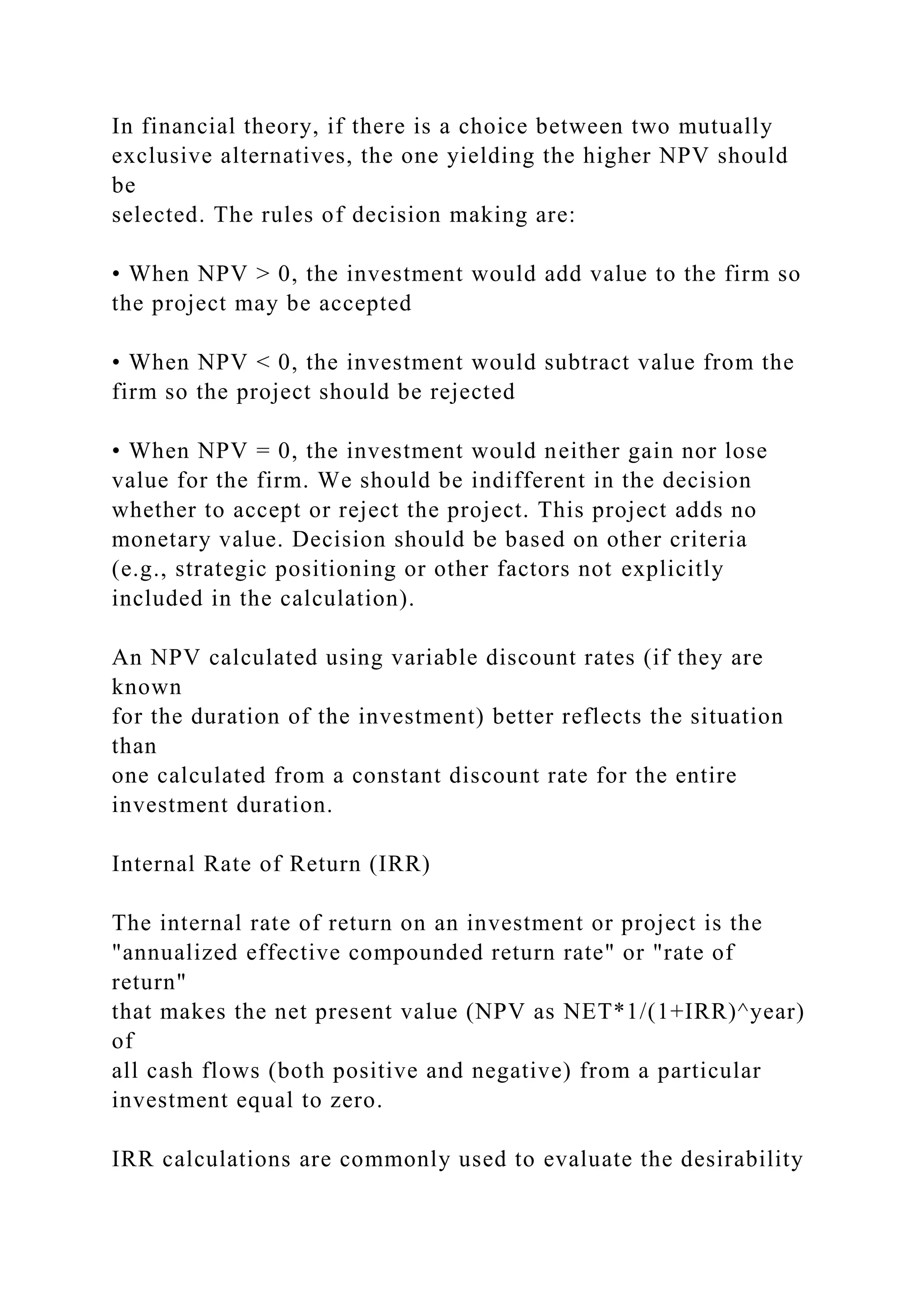 In financial theory, if there is a choice between two mutually
exclusive alternatives, the one yielding the higher NPV should
be
selected. The rules of decision making are:
• When NPV > 0, the investment would add value to the firm so
the project may be accepted
• When NPV < 0, the investment would subtract value from the
firm so the project should be rejected
• When NPV = 0, the investment would neither gain nor lose
value for the firm. We should be indifferent in the decision
whether to accept or reject the project. This project adds no
monetary value. Decision should be based on other criteria
(e.g., strategic positioning or other factors not explicitly
included in the calculation).
An NPV calculated using variable discount rates (if they are
known
for the duration of the investment) better reflects the situation
than
one calculated from a constant discount rate for the entire
investment duration.
Internal Rate of Return (IRR)
The internal rate of return on an investment or project is the
"annualized effective compounded return rate" or "rate of
return"
that makes the net present value (NPV as NET*1/(1+IRR)^year)
of
all cash flows (both positive and negative) from a particular
investment equal to zero.
IRR calculations are commonly used to evaluate the desirability
 