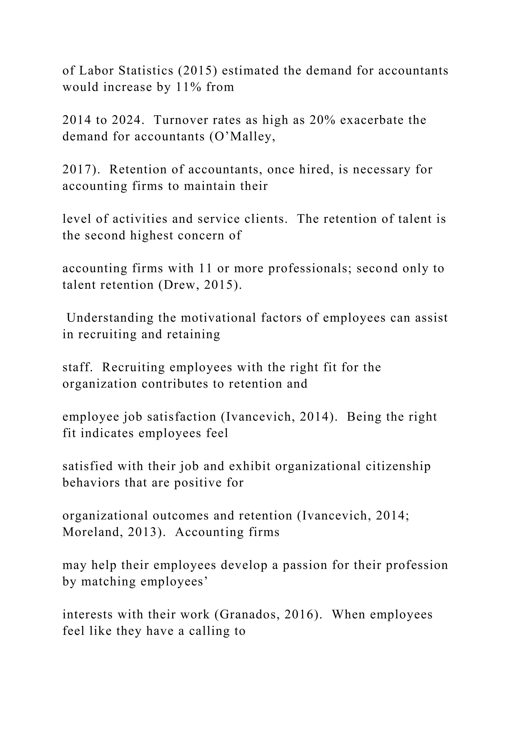 of Labor Statistics (2015) estimated the demand for accountants
would increase by 11% from
2014 to 2024. Turnover rates as high as 20% exacerbate the
demand for accountants (O’Malley,
2017). Retention of accountants, once hired, is necessary for
accounting firms to maintain their
level of activities and service clients. The retention of talent is
the second highest concern of
accounting firms with 11 or more professionals; second only to
talent retention (Drew, 2015).
Understanding the motivational factors of employees can assist
in recruiting and retaining
staff. Recruiting employees with the right fit for the
organization contributes to retention and
employee job satisfaction (Ivancevich, 2014). Being the right
fit indicates employees feel
satisfied with their job and exhibit organizational citizenship
behaviors that are positive for
organizational outcomes and retention (Ivancevich, 2014;
Moreland, 2013). Accounting firms
may help their employees develop a passion for their profession
by matching employees’
interests with their work (Granados, 2016). When employees
feel like they have a calling to
 