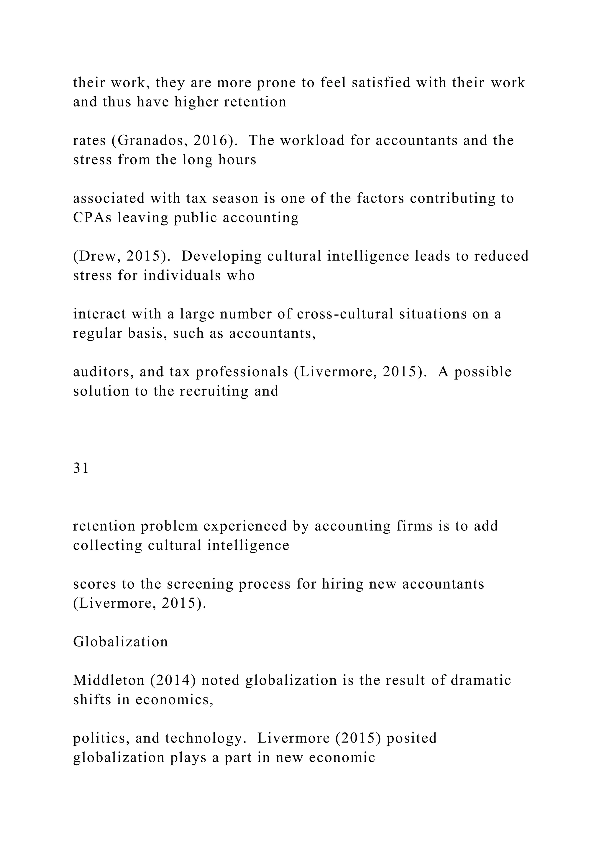 their work, they are more prone to feel satisfied with their work
and thus have higher retention
rates (Granados, 2016). The workload for accountants and the
stress from the long hours
associated with tax season is one of the factors contributing to
CPAs leaving public accounting
(Drew, 2015). Developing cultural intelligence leads to reduced
stress for individuals who
interact with a large number of cross-cultural situations on a
regular basis, such as accountants,
auditors, and tax professionals (Livermore, 2015). A possible
solution to the recruiting and
31
retention problem experienced by accounting firms is to add
collecting cultural intelligence
scores to the screening process for hiring new accountants
(Livermore, 2015).
Globalization
Middleton (2014) noted globalization is the result of dramatic
shifts in economics,
politics, and technology. Livermore (2015) posited
globalization plays a part in new economic
 