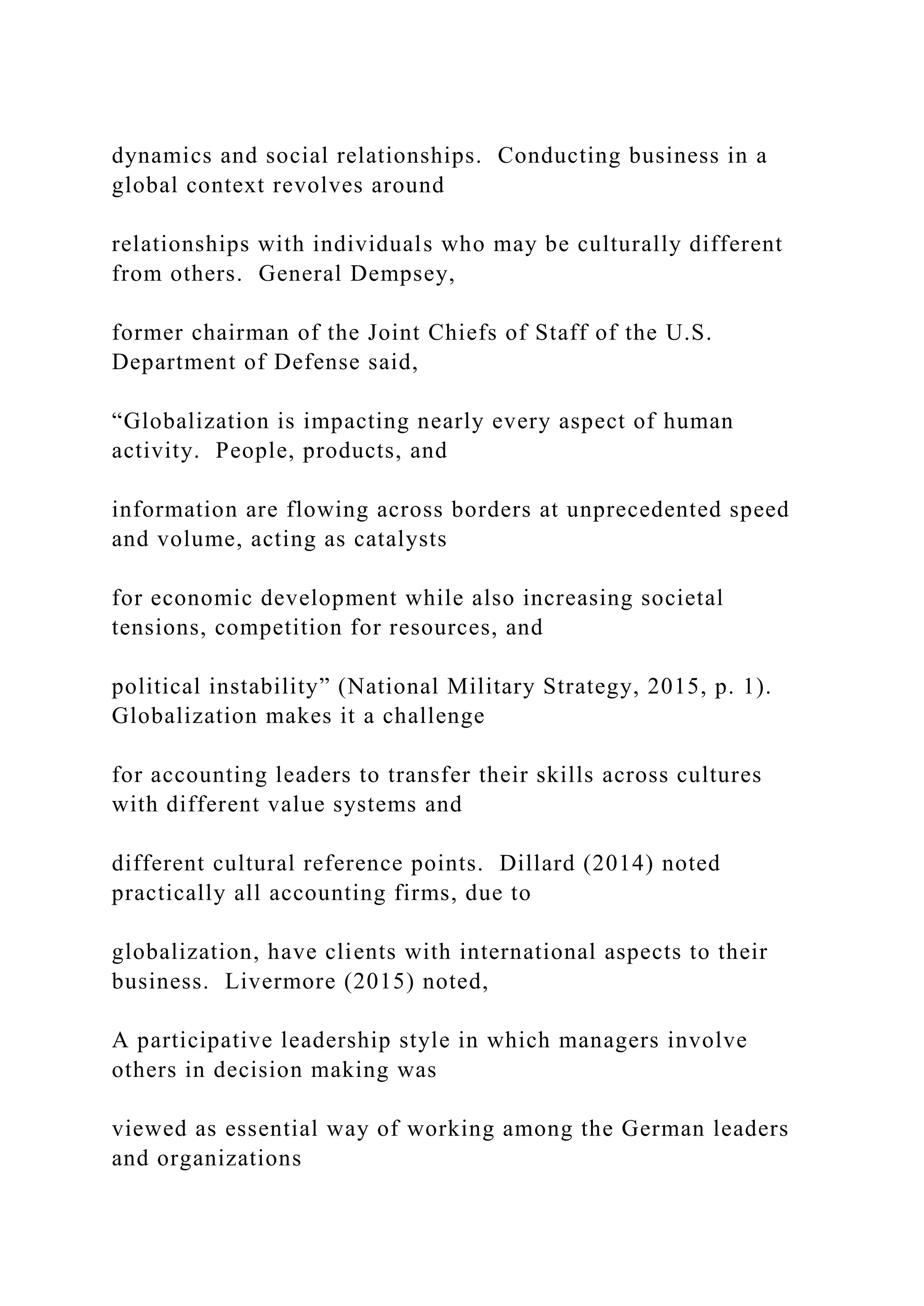 dynamics and social relationships. Conducting business in a
global context revolves around
relationships with individuals who may be culturally different
from others. General Dempsey,
former chairman of the Joint Chiefs of Staff of the U.S.
Department of Defense said,
“Globalization is impacting nearly every aspect of human
activity. People, products, and
information are flowing across borders at unprecedented speed
and volume, acting as catalysts
for economic development while also increasing societal
tensions, competition for resources, and
political instability” (National Military Strategy, 2015, p. 1).
Globalization makes it a challenge
for accounting leaders to transfer their skills across cultures
with different value systems and
different cultural reference points. Dillard (2014) noted
practically all accounting firms, due to
globalization, have clients with international aspects to their
business. Livermore (2015) noted,
A participative leadership style in which managers involve
others in decision making was
viewed as essential way of working among the German leaders
and organizations
 