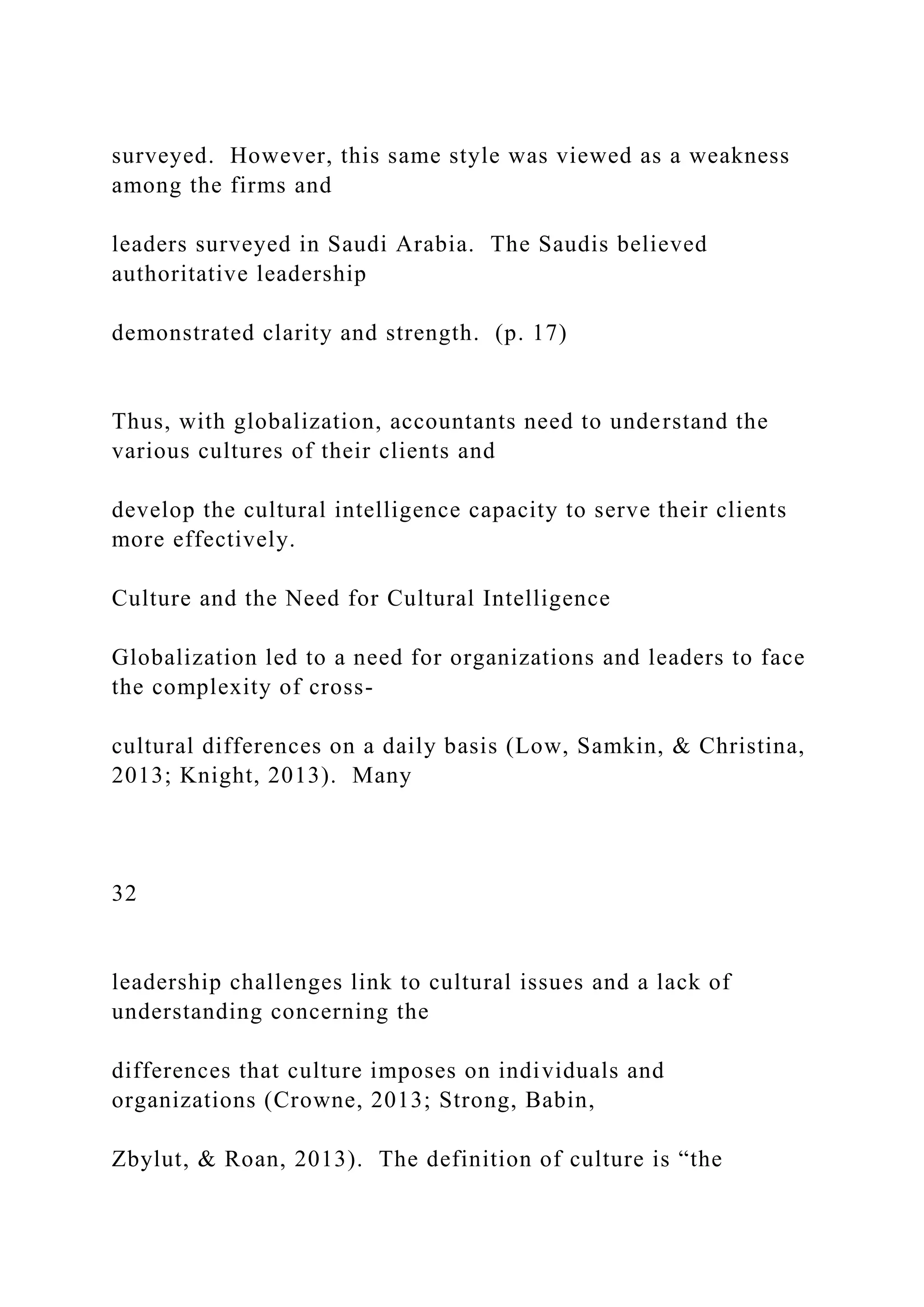 surveyed. However, this same style was viewed as a weakness
among the firms and
leaders surveyed in Saudi Arabia. The Saudis believed
authoritative leadership
demonstrated clarity and strength. (p. 17)
Thus, with globalization, accountants need to understand the
various cultures of their clients and
develop the cultural intelligence capacity to serve their clients
more effectively.
Culture and the Need for Cultural Intelligence
Globalization led to a need for organizations and leaders to face
the complexity of cross-
cultural differences on a daily basis (Low, Samkin, & Christina,
2013; Knight, 2013). Many
32
leadership challenges link to cultural issues and a lack of
understanding concerning the
differences that culture imposes on individuals and
organizations (Crowne, 2013; Strong, Babin,
Zbylut, & Roan, 2013). The definition of culture is “the
 