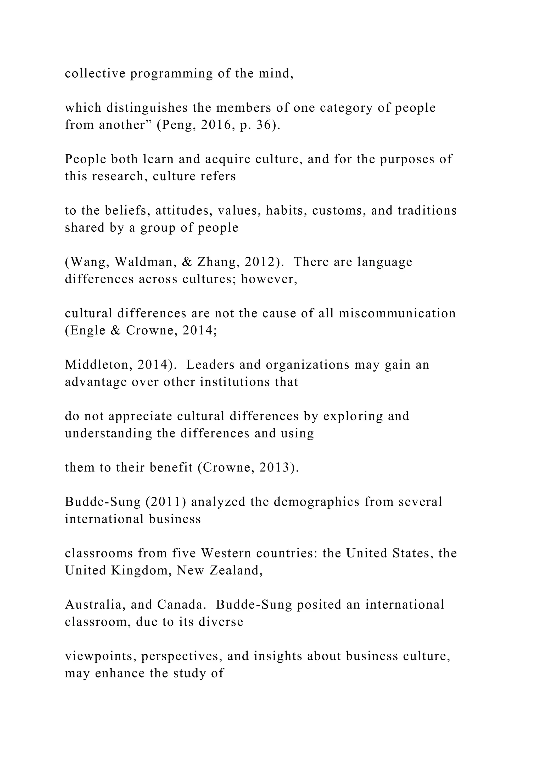 collective programming of the mind,
which distinguishes the members of one category of people
from another” (Peng, 2016, p. 36).
People both learn and acquire culture, and for the purposes of
this research, culture refers
to the beliefs, attitudes, values, habits, customs, and traditions
shared by a group of people
(Wang, Waldman, & Zhang, 2012). There are language
differences across cultures; however,
cultural differences are not the cause of all miscommunication
(Engle & Crowne, 2014;
Middleton, 2014). Leaders and organizations may gain an
advantage over other institutions that
do not appreciate cultural differences by exploring and
understanding the differences and using
them to their benefit (Crowne, 2013).
Budde-Sung (2011) analyzed the demographics from several
international business
classrooms from five Western countries: the United States, the
United Kingdom, New Zealand,
Australia, and Canada. Budde-Sung posited an international
classroom, due to its diverse
viewpoints, perspectives, and insights about business culture,
may enhance the study of
 