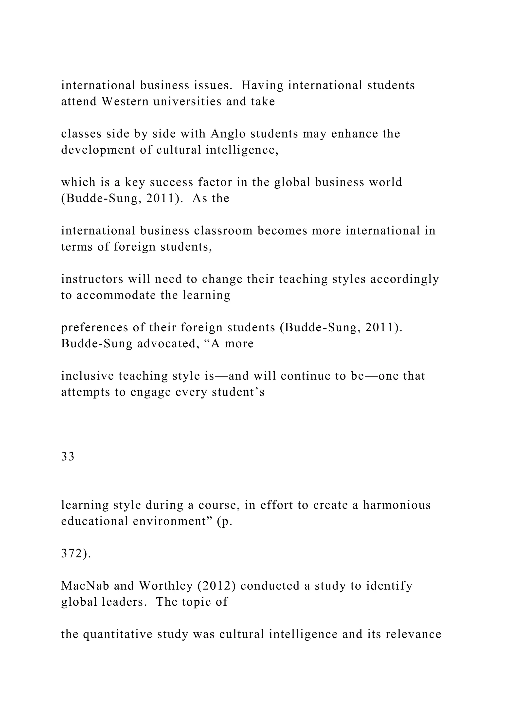 international business issues. Having international students
attend Western universities and take
classes side by side with Anglo students may enhance the
development of cultural intelligence,
which is a key success factor in the global business world
(Budde-Sung, 2011). As the
international business classroom becomes more international in
terms of foreign students,
instructors will need to change their teaching styles accordingly
to accommodate the learning
preferences of their foreign students (Budde-Sung, 2011).
Budde-Sung advocated, “A more
inclusive teaching style is—and will continue to be—one that
attempts to engage every student’s
33
learning style during a course, in effort to create a harmonious
educational environment” (p.
372).
MacNab and Worthley (2012) conducted a study to identify
global leaders. The topic of
the quantitative study was cultural intelligence and its relevance
 
