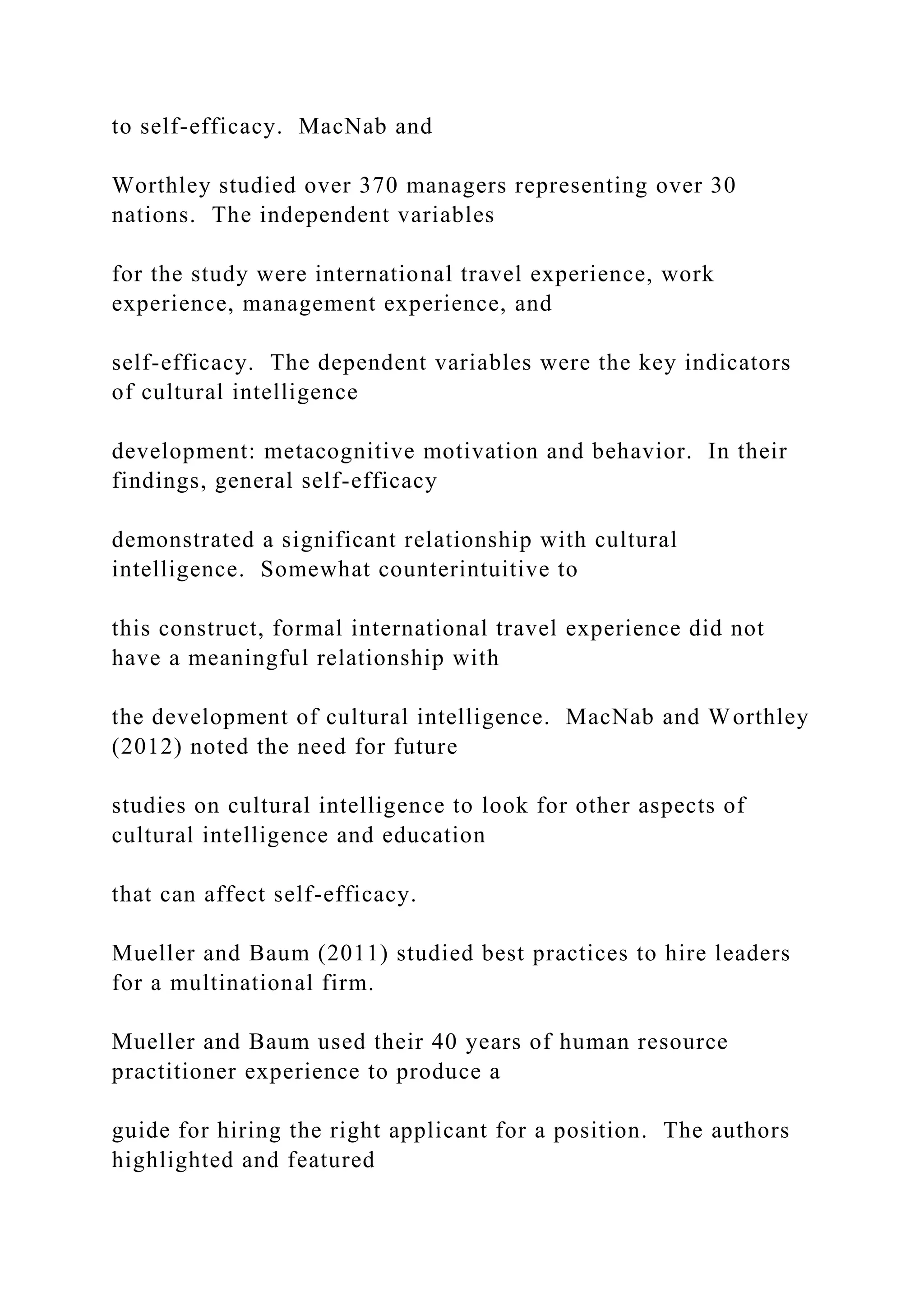 to self-efficacy. MacNab and
Worthley studied over 370 managers representing over 30
nations. The independent variables
for the study were international travel experience, work
experience, management experience, and
self-efficacy. The dependent variables were the key indicators
of cultural intelligence
development: metacognitive motivation and behavior. In their
findings, general self-efficacy
demonstrated a significant relationship with cultural
intelligence. Somewhat counterintuitive to
this construct, formal international travel experience did not
have a meaningful relationship with
the development of cultural intelligence. MacNab and Worthley
(2012) noted the need for future
studies on cultural intelligence to look for other aspects of
cultural intelligence and education
that can affect self-efficacy.
Mueller and Baum (2011) studied best practices to hire leaders
for a multinational firm.
Mueller and Baum used their 40 years of human resource
practitioner experience to produce a
guide for hiring the right applicant for a position. The authors
highlighted and featured
 