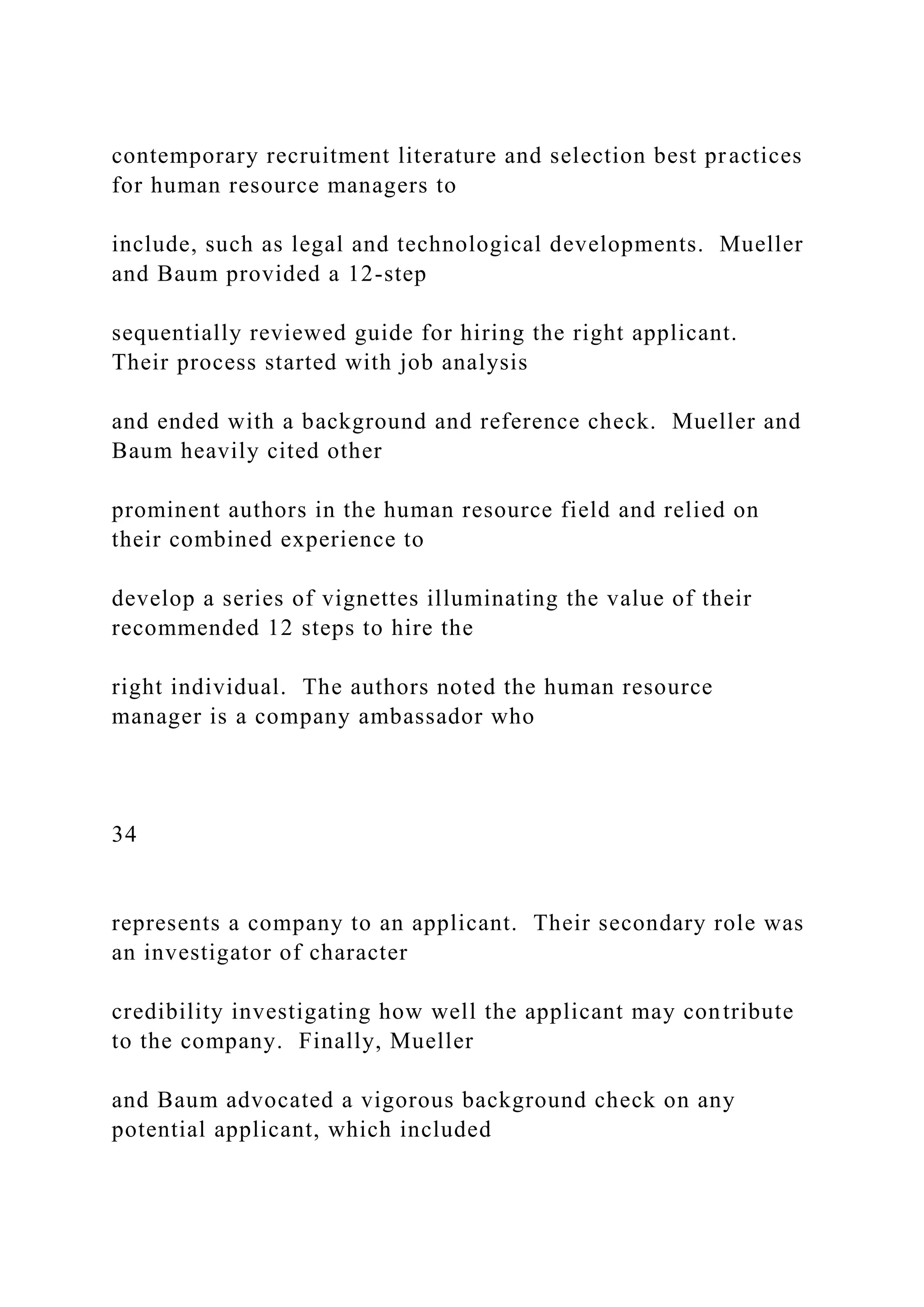 contemporary recruitment literature and selection best practices
for human resource managers to
include, such as legal and technological developments. Mueller
and Baum provided a 12-step
sequentially reviewed guide for hiring the right applicant.
Their process started with job analysis
and ended with a background and reference check. Mueller and
Baum heavily cited other
prominent authors in the human resource field and relied on
their combined experience to
develop a series of vignettes illuminating the value of their
recommended 12 steps to hire the
right individual. The authors noted the human resource
manager is a company ambassador who
34
represents a company to an applicant. Their secondary role was
an investigator of character
credibility investigating how well the applicant may contribute
to the company. Finally, Mueller
and Baum advocated a vigorous background check on any
potential applicant, which included
 