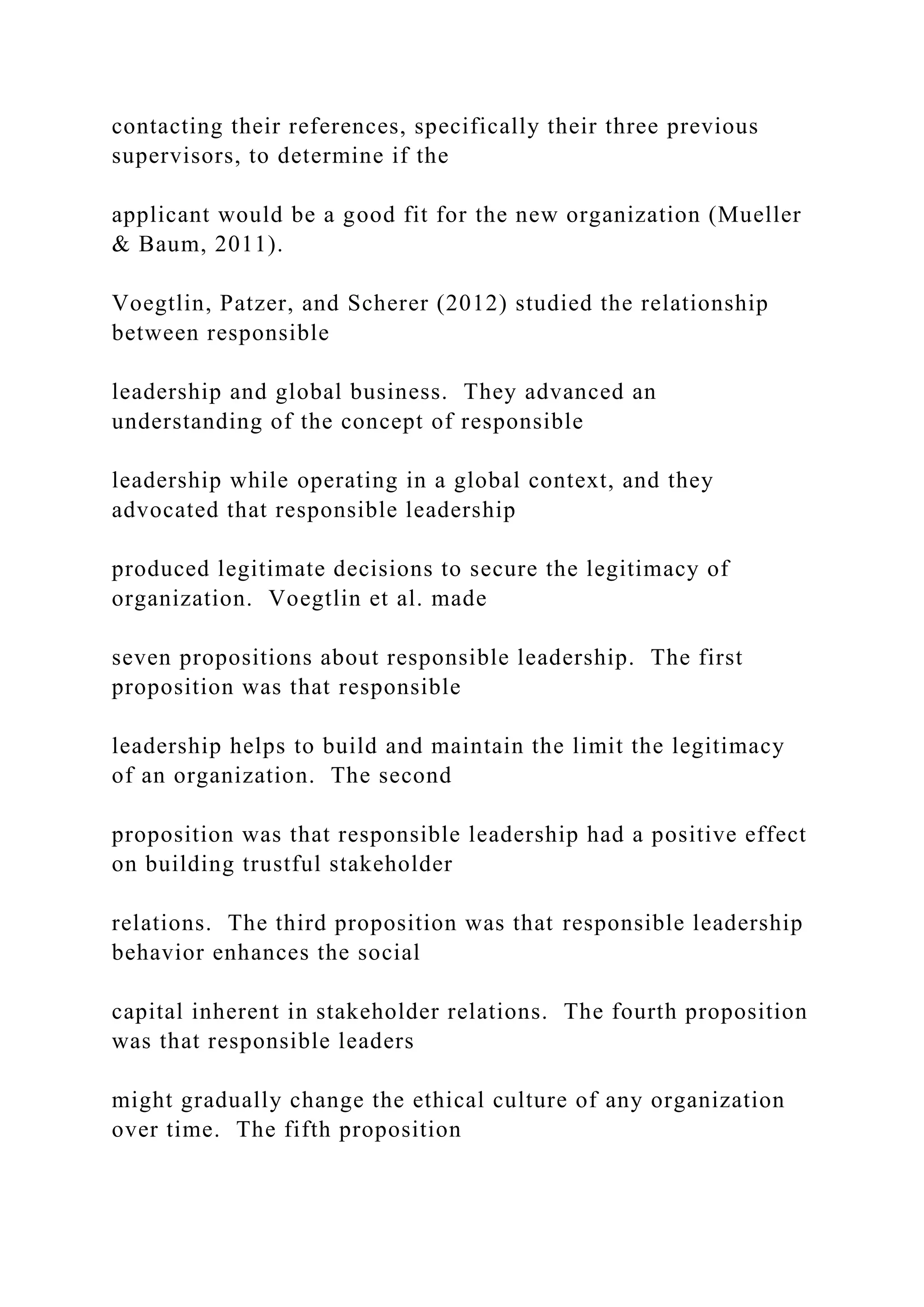 contacting their references, specifically their three previous
supervisors, to determine if the
applicant would be a good fit for the new organization (Mueller
& Baum, 2011).
Voegtlin, Patzer, and Scherer (2012) studied the relationship
between responsible
leadership and global business. They advanced an
understanding of the concept of responsible
leadership while operating in a global context, and they
advocated that responsible leadership
produced legitimate decisions to secure the legitimacy of
organization. Voegtlin et al. made
seven propositions about responsible leadership. The first
proposition was that responsible
leadership helps to build and maintain the limit the legitimacy
of an organization. The second
proposition was that responsible leadership had a positive effect
on building trustful stakeholder
relations. The third proposition was that responsible leadership
behavior enhances the social
capital inherent in stakeholder relations. The fourth proposition
was that responsible leaders
might gradually change the ethical culture of any organization
over time. The fifth proposition
 