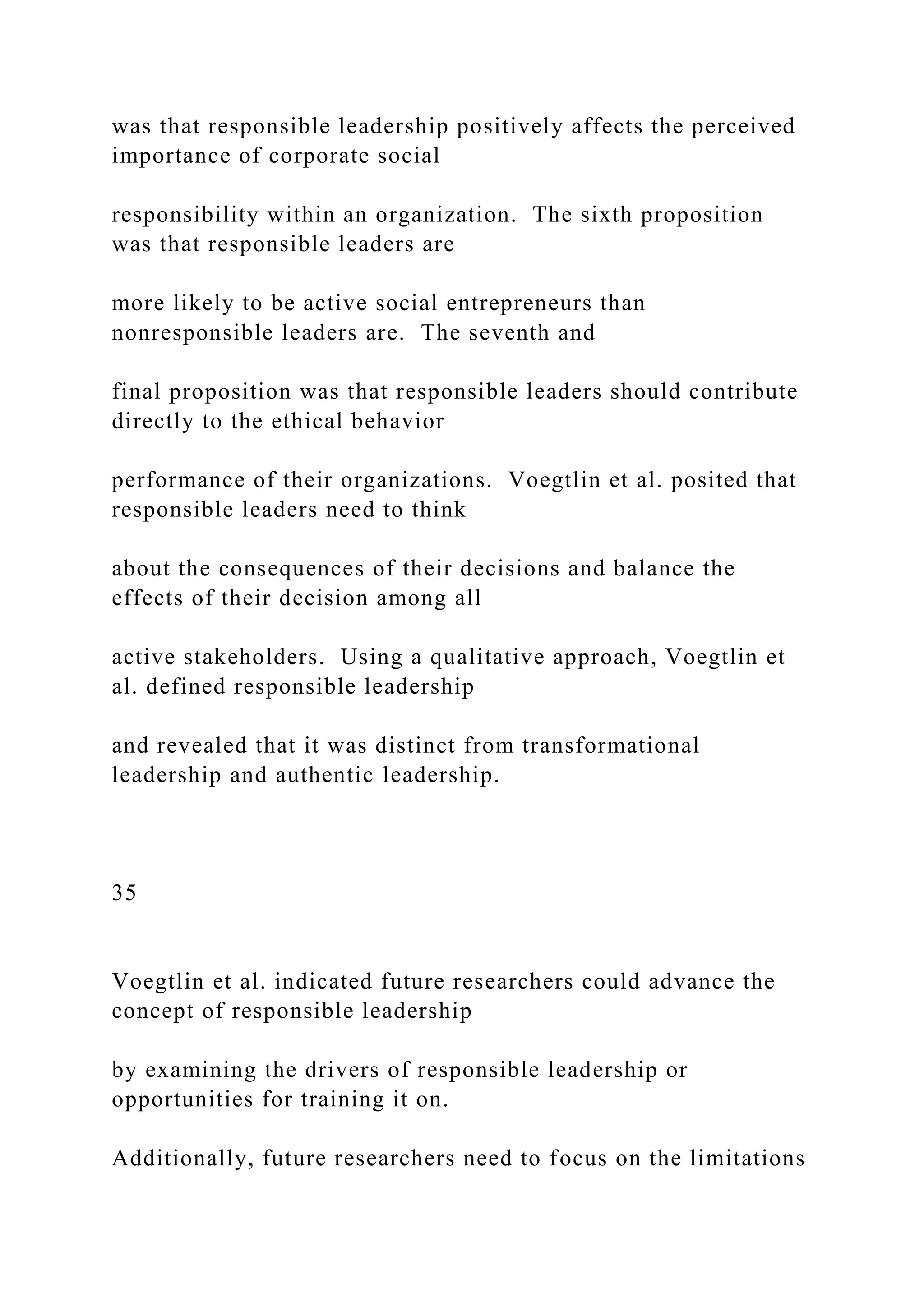 was that responsible leadership positively affects the perceived
importance of corporate social
responsibility within an organization. The sixth proposition
was that responsible leaders are
more likely to be active social entrepreneurs than
nonresponsible leaders are. The seventh and
final proposition was that responsible leaders should contribute
directly to the ethical behavior
performance of their organizations. Voegtlin et al. posited that
responsible leaders need to think
about the consequences of their decisions and balance the
effects of their decision among all
active stakeholders. Using a qualitative approach, Voegtlin et
al. defined responsible leadership
and revealed that it was distinct from transformational
leadership and authentic leadership.
35
Voegtlin et al. indicated future researchers could advance the
concept of responsible leadership
by examining the drivers of responsible leadership or
opportunities for training it on.
Additionally, future researchers need to focus on the limitations
 