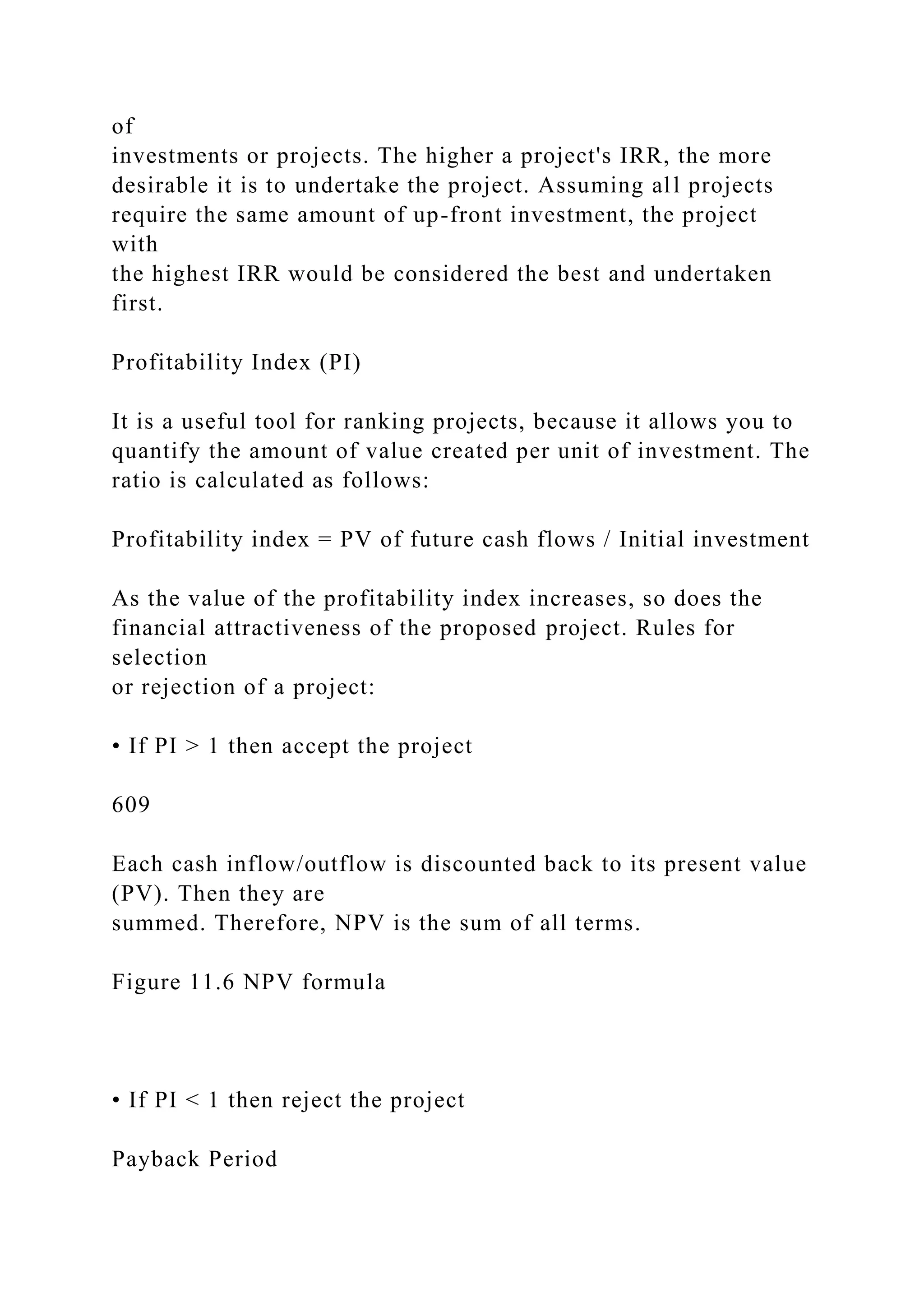 of
investments or projects. The higher a project's IRR, the more
desirable it is to undertake the project. Assuming all projects
require the same amount of up-front investment, the project
with
the highest IRR would be considered the best and undertaken
first.
Profitability Index (PI)
It is a useful tool for ranking projects, because it allows you to
quantify the amount of value created per unit of investment. The
ratio is calculated as follows:
Profitability index = PV of future cash flows / Initial investment
As the value of the profitability index increases, so does the
financial attractiveness of the proposed project. Rules for
selection
or rejection of a project:
• If PI > 1 then accept the project
609
Each cash inflow/outflow is discounted back to its present value
(PV). Then they are
summed. Therefore, NPV is the sum of all terms.
Figure 11.6 NPV formula
• If PI < 1 then reject the project
Payback Period
 