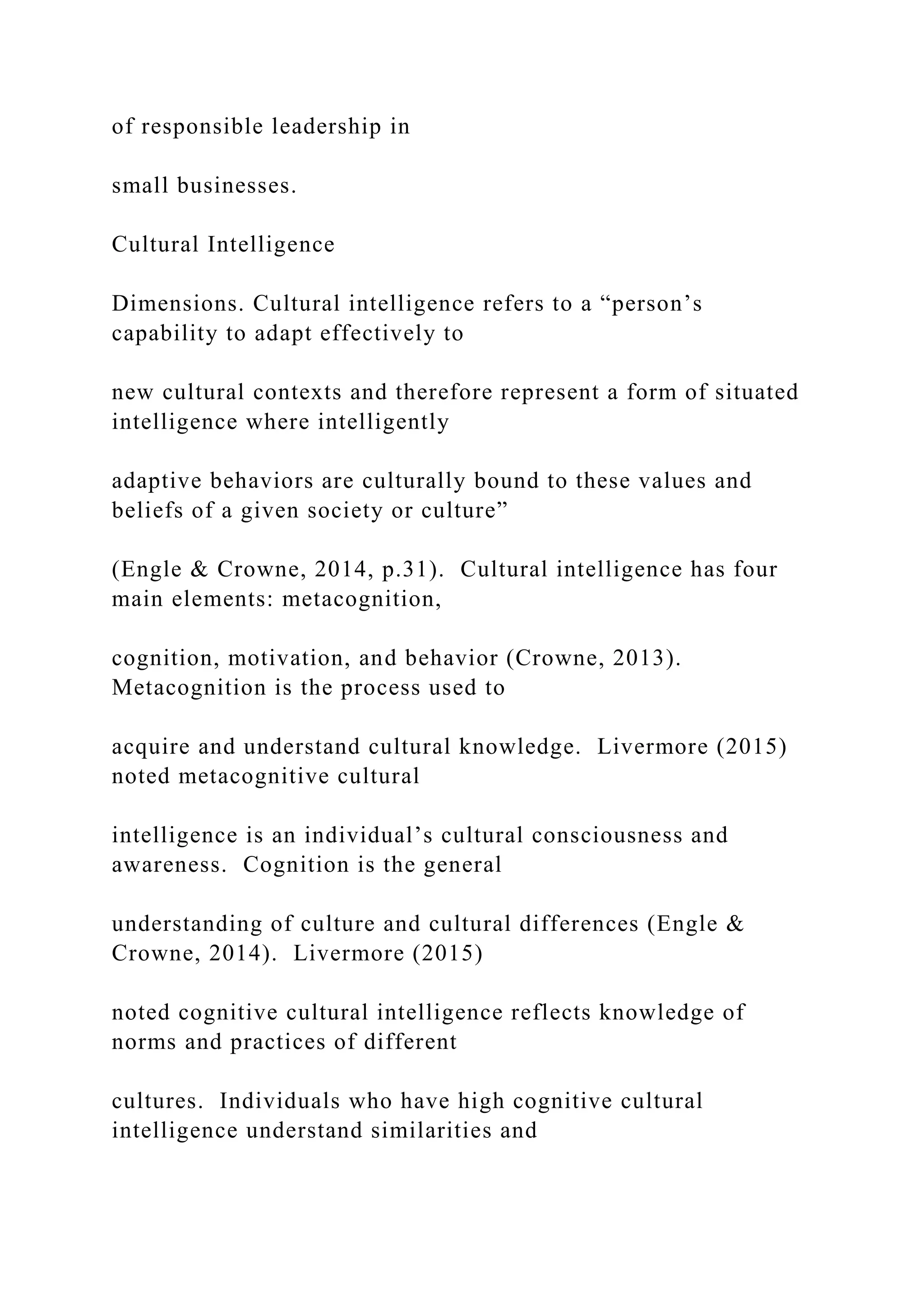 of responsible leadership in
small businesses.
Cultural Intelligence
Dimensions. Cultural intelligence refers to a “person’s
capability to adapt effectively to
new cultural contexts and therefore represent a form of situated
intelligence where intelligently
adaptive behaviors are culturally bound to these values and
beliefs of a given society or culture”
(Engle & Crowne, 2014, p.31). Cultural intelligence has four
main elements: metacognition,
cognition, motivation, and behavior (Crowne, 2013).
Metacognition is the process used to
acquire and understand cultural knowledge. Livermore (2015)
noted metacognitive cultural
intelligence is an individual’s cultural consciousness and
awareness. Cognition is the general
understanding of culture and cultural differences (Engle &
Crowne, 2014). Livermore (2015)
noted cognitive cultural intelligence reflects knowledge of
norms and practices of different
cultures. Individuals who have high cognitive cultural
intelligence understand similarities and
 
