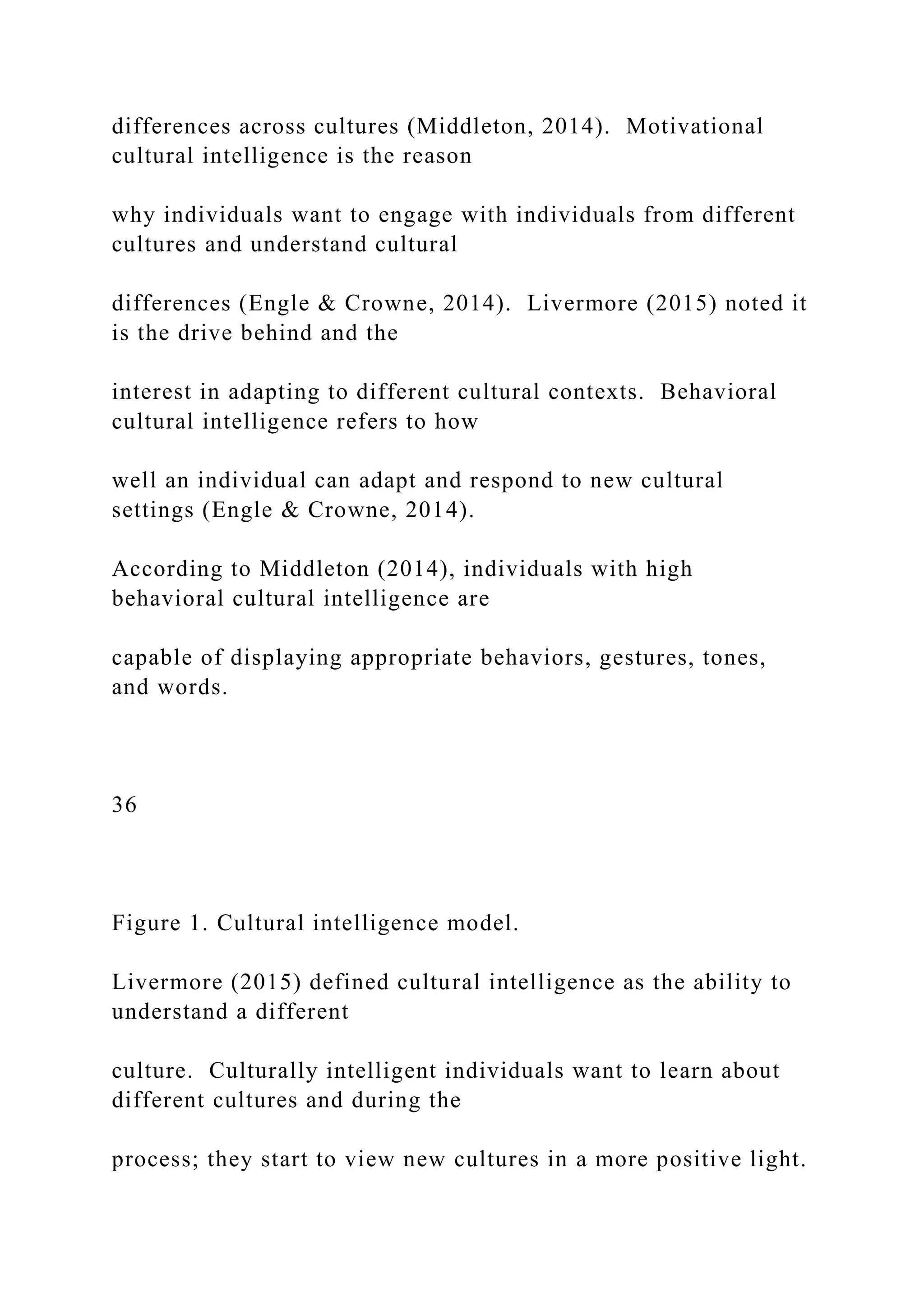 differences across cultures (Middleton, 2014). Motivational
cultural intelligence is the reason
why individuals want to engage with individuals from different
cultures and understand cultural
differences (Engle & Crowne, 2014). Livermore (2015) noted it
is the drive behind and the
interest in adapting to different cultural contexts. Behavioral
cultural intelligence refers to how
well an individual can adapt and respond to new cultural
settings (Engle & Crowne, 2014).
According to Middleton (2014), individuals with high
behavioral cultural intelligence are
capable of displaying appropriate behaviors, gestures, tones,
and words.
36
Figure 1. Cultural intelligence model.
Livermore (2015) defined cultural intelligence as the ability to
understand a different
culture. Culturally intelligent individuals want to learn about
different cultures and during the
process; they start to view new cultures in a more positive light.
 