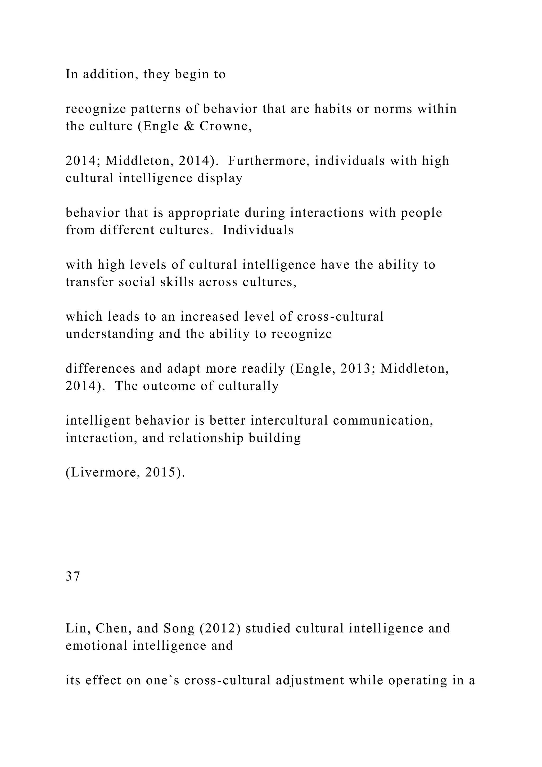 In addition, they begin to
recognize patterns of behavior that are habits or norms within
the culture (Engle & Crowne,
2014; Middleton, 2014). Furthermore, individuals with high
cultural intelligence display
behavior that is appropriate during interactions with people
from different cultures. Individuals
with high levels of cultural intelligence have the ability to
transfer social skills across cultures,
which leads to an increased level of cross-cultural
understanding and the ability to recognize
differences and adapt more readily (Engle, 2013; Middleton,
2014). The outcome of culturally
intelligent behavior is better intercultural communication,
interaction, and relationship building
(Livermore, 2015).
37
Lin, Chen, and Song (2012) studied cultural intelligence and
emotional intelligence and
its effect on one’s cross-cultural adjustment while operating in a
 