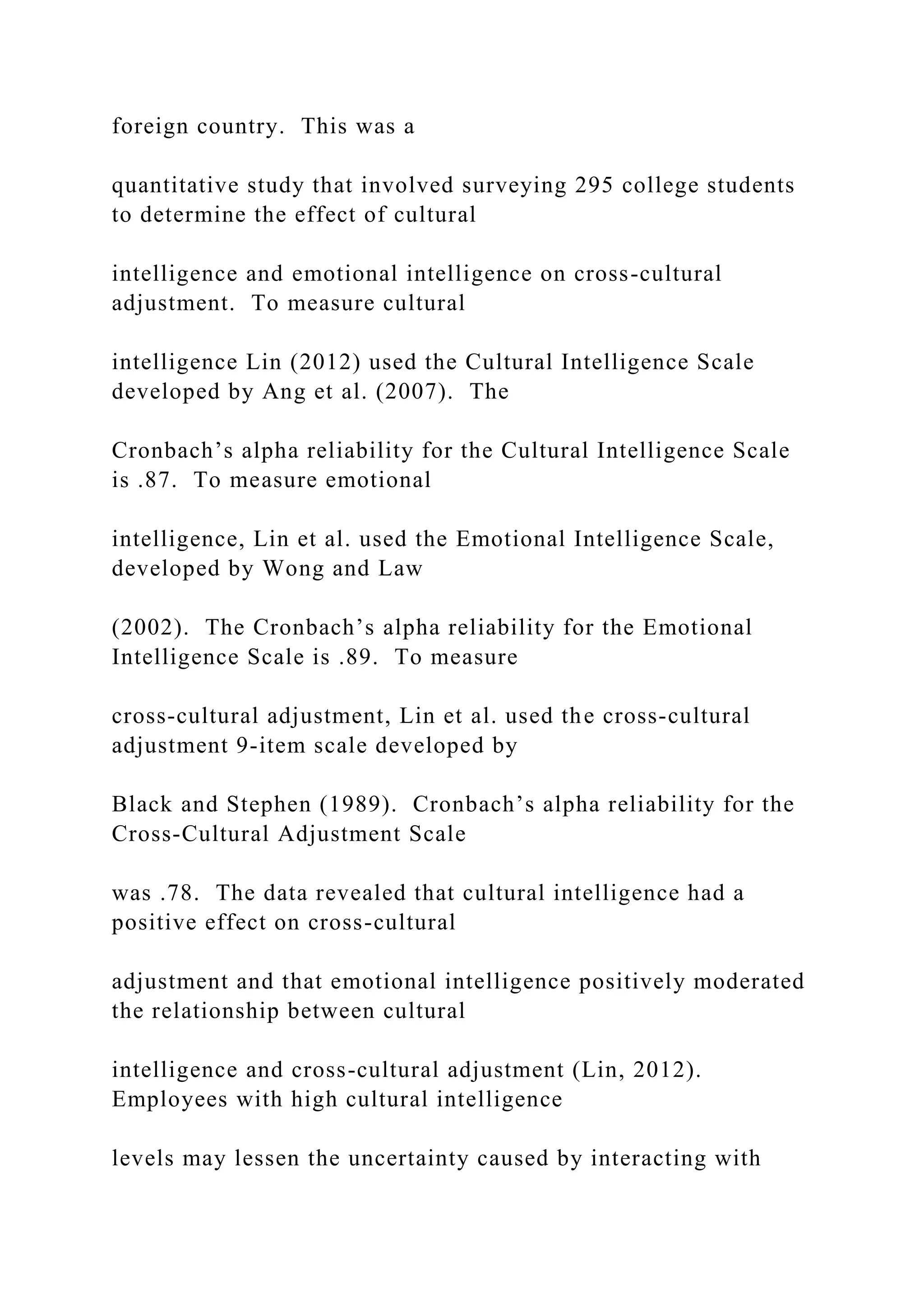 foreign country. This was a
quantitative study that involved surveying 295 college students
to determine the effect of cultural
intelligence and emotional intelligence on cross-cultural
adjustment. To measure cultural
intelligence Lin (2012) used the Cultural Intelligence Scale
developed by Ang et al. (2007). The
Cronbach’s alpha reliability for the Cultural Intelligence Scale
is .87. To measure emotional
intelligence, Lin et al. used the Emotional Intelligence Scale,
developed by Wong and Law
(2002). The Cronbach’s alpha reliability for the Emotional
Intelligence Scale is .89. To measure
cross-cultural adjustment, Lin et al. used the cross-cultural
adjustment 9-item scale developed by
Black and Stephen (1989). Cronbach’s alpha reliability for the
Cross-Cultural Adjustment Scale
was .78. The data revealed that cultural intelligence had a
positive effect on cross-cultural
adjustment and that emotional intelligence positively moderated
the relationship between cultural
intelligence and cross-cultural adjustment (Lin, 2012).
Employees with high cultural intelligence
levels may lessen the uncertainty caused by interacting with
 