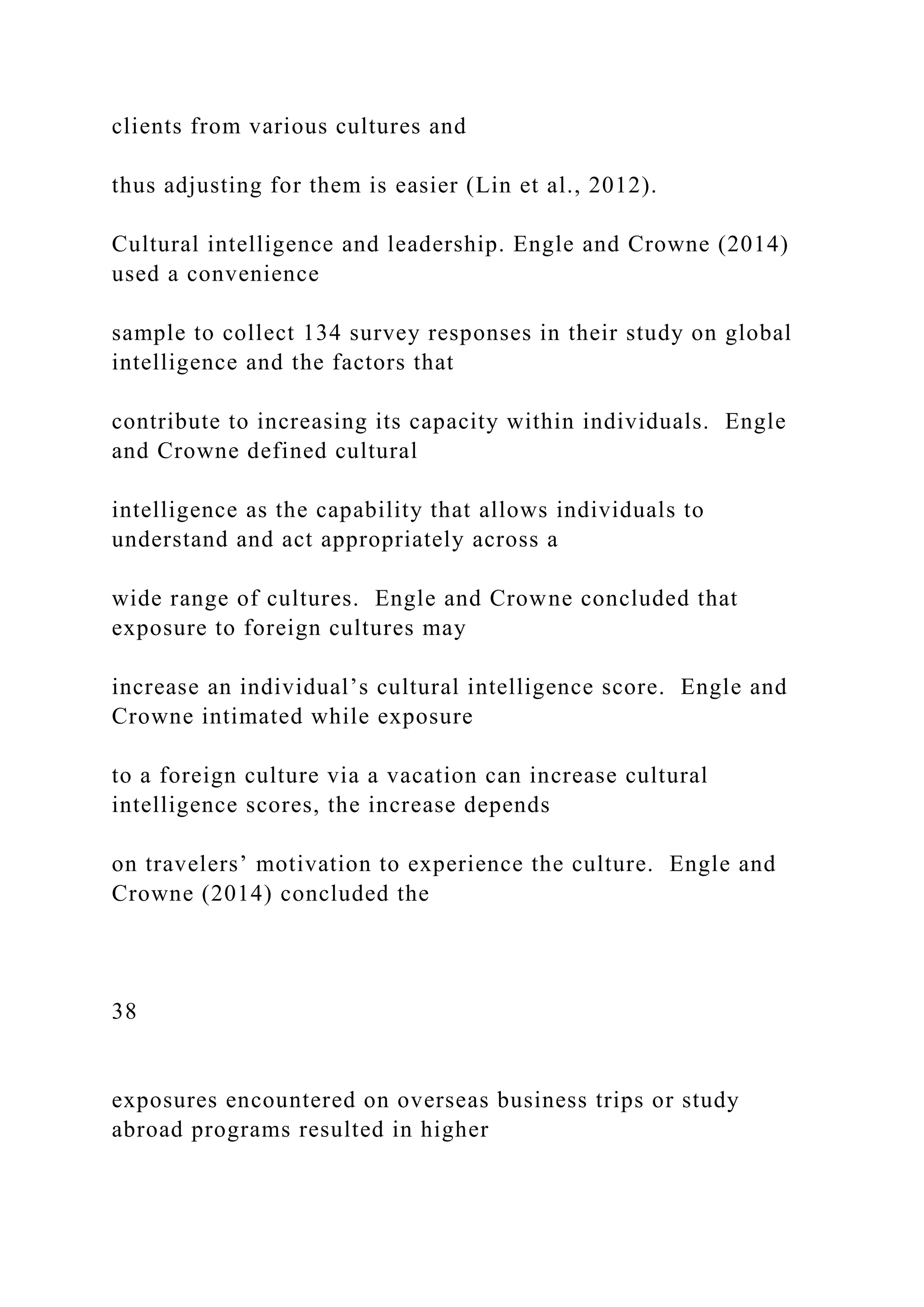 clients from various cultures and
thus adjusting for them is easier (Lin et al., 2012).
Cultural intelligence and leadership. Engle and Crowne (2014)
used a convenience
sample to collect 134 survey responses in their study on global
intelligence and the factors that
contribute to increasing its capacity within individuals. Engle
and Crowne defined cultural
intelligence as the capability that allows individuals to
understand and act appropriately across a
wide range of cultures. Engle and Crowne concluded that
exposure to foreign cultures may
increase an individual’s cultural intelligence score. Engle and
Crowne intimated while exposure
to a foreign culture via a vacation can increase cultural
intelligence scores, the increase depends
on travelers’ motivation to experience the culture. Engle and
Crowne (2014) concluded the
38
exposures encountered on overseas business trips or study
abroad programs resulted in higher
 