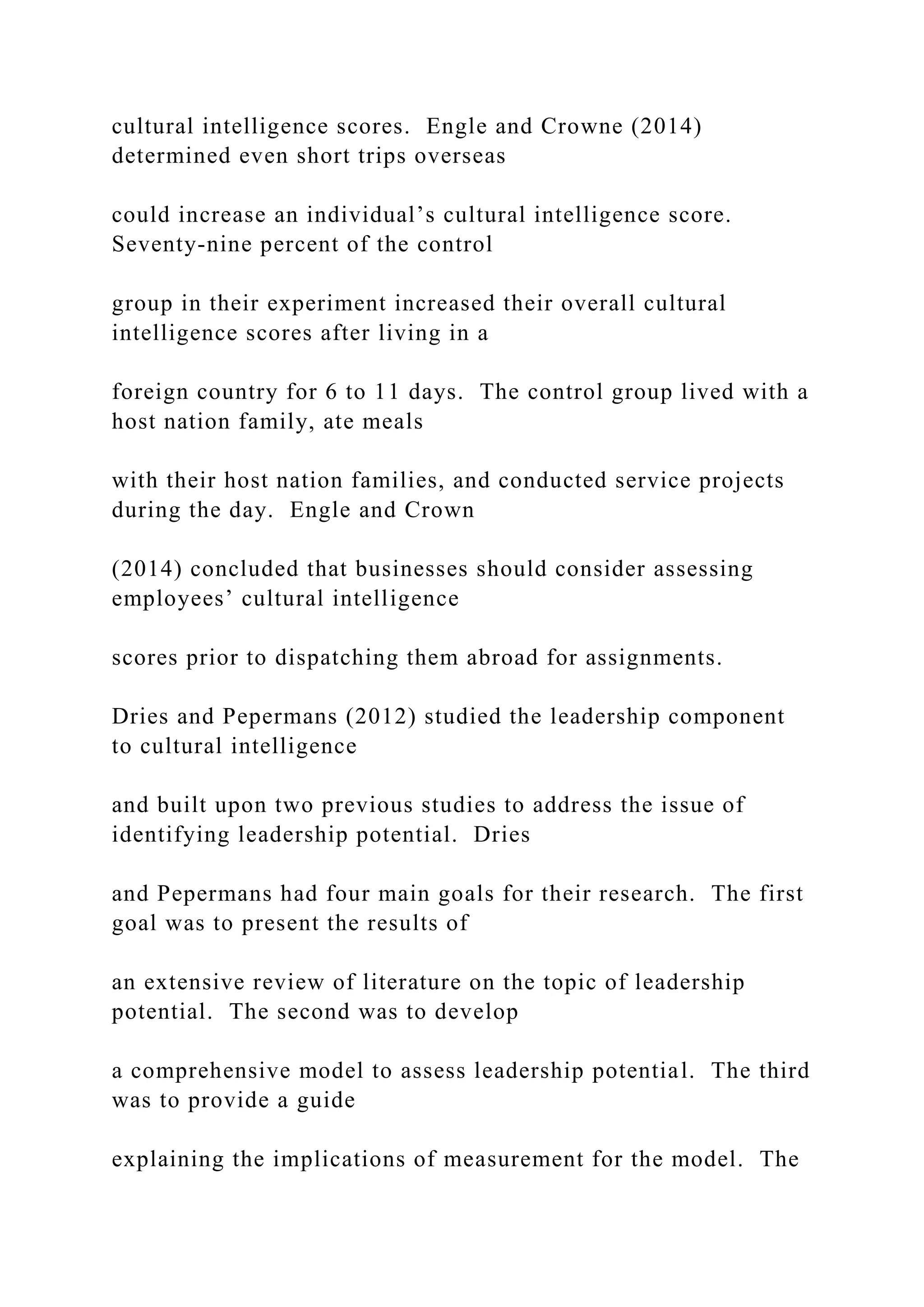 cultural intelligence scores. Engle and Crowne (2014)
determined even short trips overseas
could increase an individual’s cultural intelligence score.
Seventy-nine percent of the control
group in their experiment increased their overall cultural
intelligence scores after living in a
foreign country for 6 to 11 days. The control group lived with a
host nation family, ate meals
with their host nation families, and conducted service projects
during the day. Engle and Crown
(2014) concluded that businesses should consider assessing
employees’ cultural intelligence
scores prior to dispatching them abroad for assignments.
Dries and Pepermans (2012) studied the leadership component
to cultural intelligence
and built upon two previous studies to address the issue of
identifying leadership potential. Dries
and Pepermans had four main goals for their research. The first
goal was to present the results of
an extensive review of literature on the topic of leadership
potential. The second was to develop
a comprehensive model to assess leadership potential. The third
was to provide a guide
explaining the implications of measurement for the model. The
 