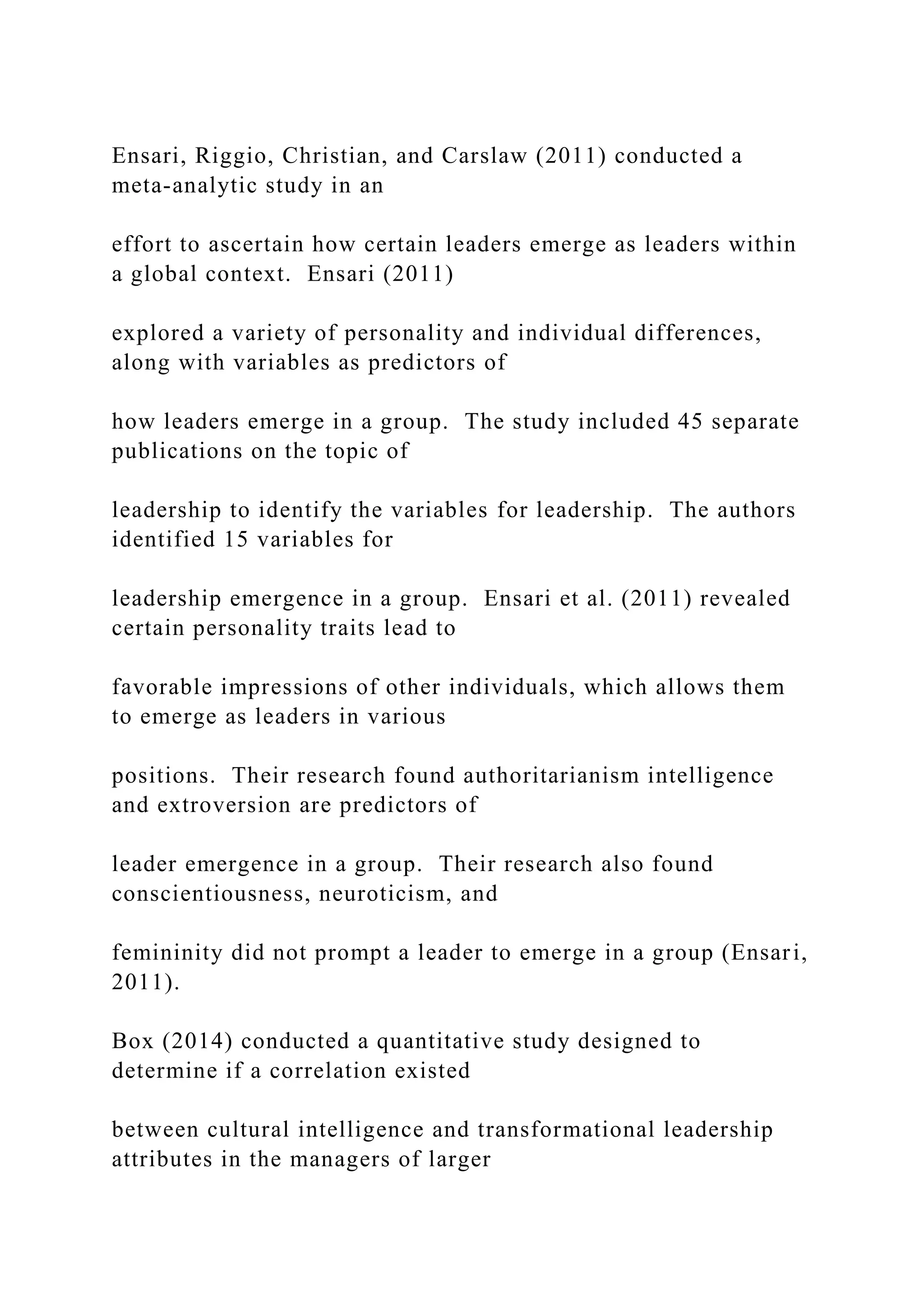 Ensari, Riggio, Christian, and Carslaw (2011) conducted a
meta-analytic study in an
effort to ascertain how certain leaders emerge as leaders within
a global context. Ensari (2011)
explored a variety of personality and individual differences,
along with variables as predictors of
how leaders emerge in a group. The study included 45 separate
publications on the topic of
leadership to identify the variables for leadership. The authors
identified 15 variables for
leadership emergence in a group. Ensari et al. (2011) revealed
certain personality traits lead to
favorable impressions of other individuals, which allows them
to emerge as leaders in various
positions. Their research found authoritarianism intelligence
and extroversion are predictors of
leader emergence in a group. Their research also found
conscientiousness, neuroticism, and
femininity did not prompt a leader to emerge in a group (Ensari,
2011).
Box (2014) conducted a quantitative study designed to
determine if a correlation existed
between cultural intelligence and transformational leadership
attributes in the managers of larger
 