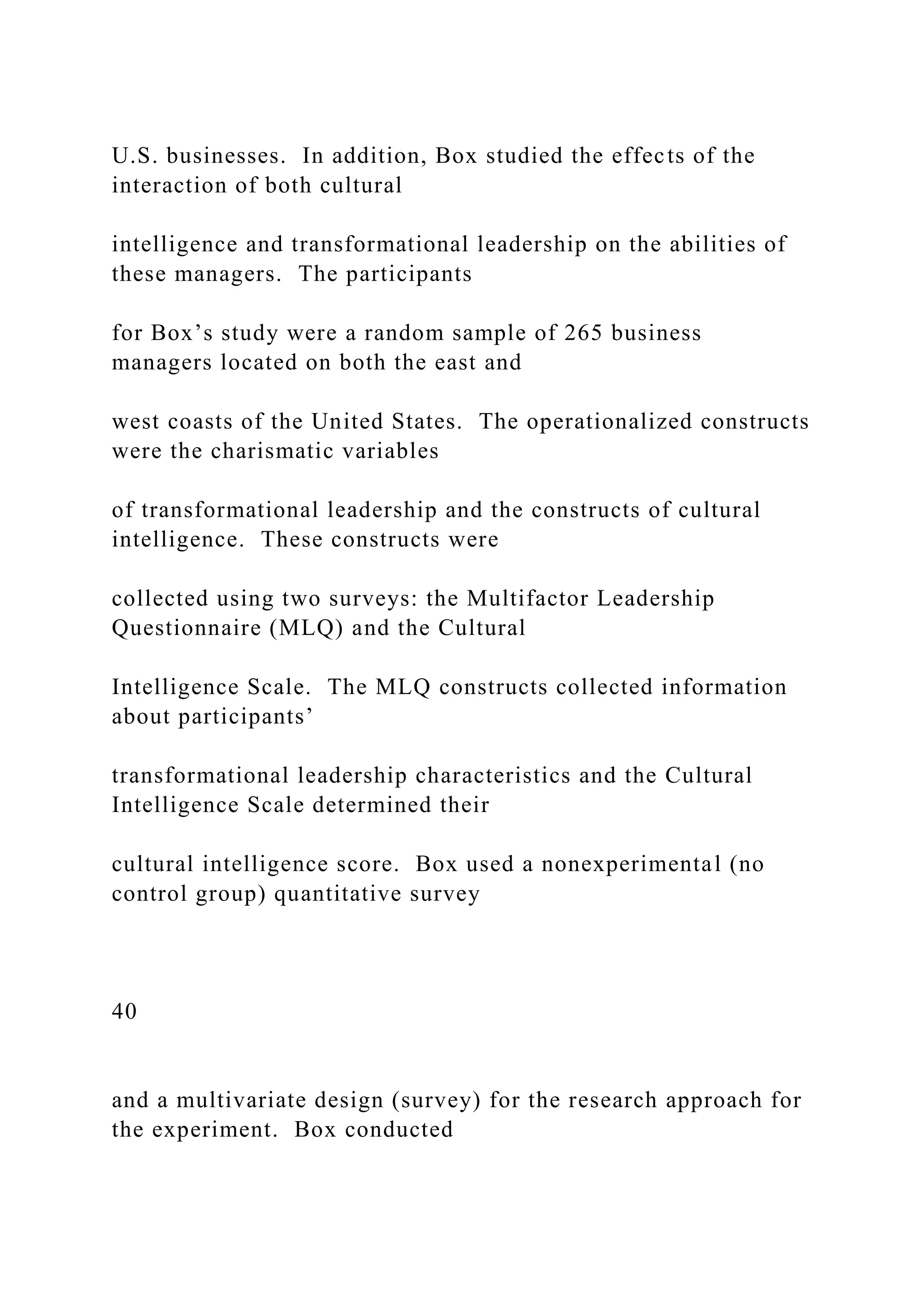 U.S. businesses. In addition, Box studied the effects of the
interaction of both cultural
intelligence and transformational leadership on the abilities of
these managers. The participants
for Box’s study were a random sample of 265 business
managers located on both the east and
west coasts of the United States. The operationalized constructs
were the charismatic variables
of transformational leadership and the constructs of cultural
intelligence. These constructs were
collected using two surveys: the Multifactor Leadership
Questionnaire (MLQ) and the Cultural
Intelligence Scale. The MLQ constructs collected information
about participants’
transformational leadership characteristics and the Cultural
Intelligence Scale determined their
cultural intelligence score. Box used a nonexperimental (no
control group) quantitative survey
40
and a multivariate design (survey) for the research approach for
the experiment. Box conducted
 