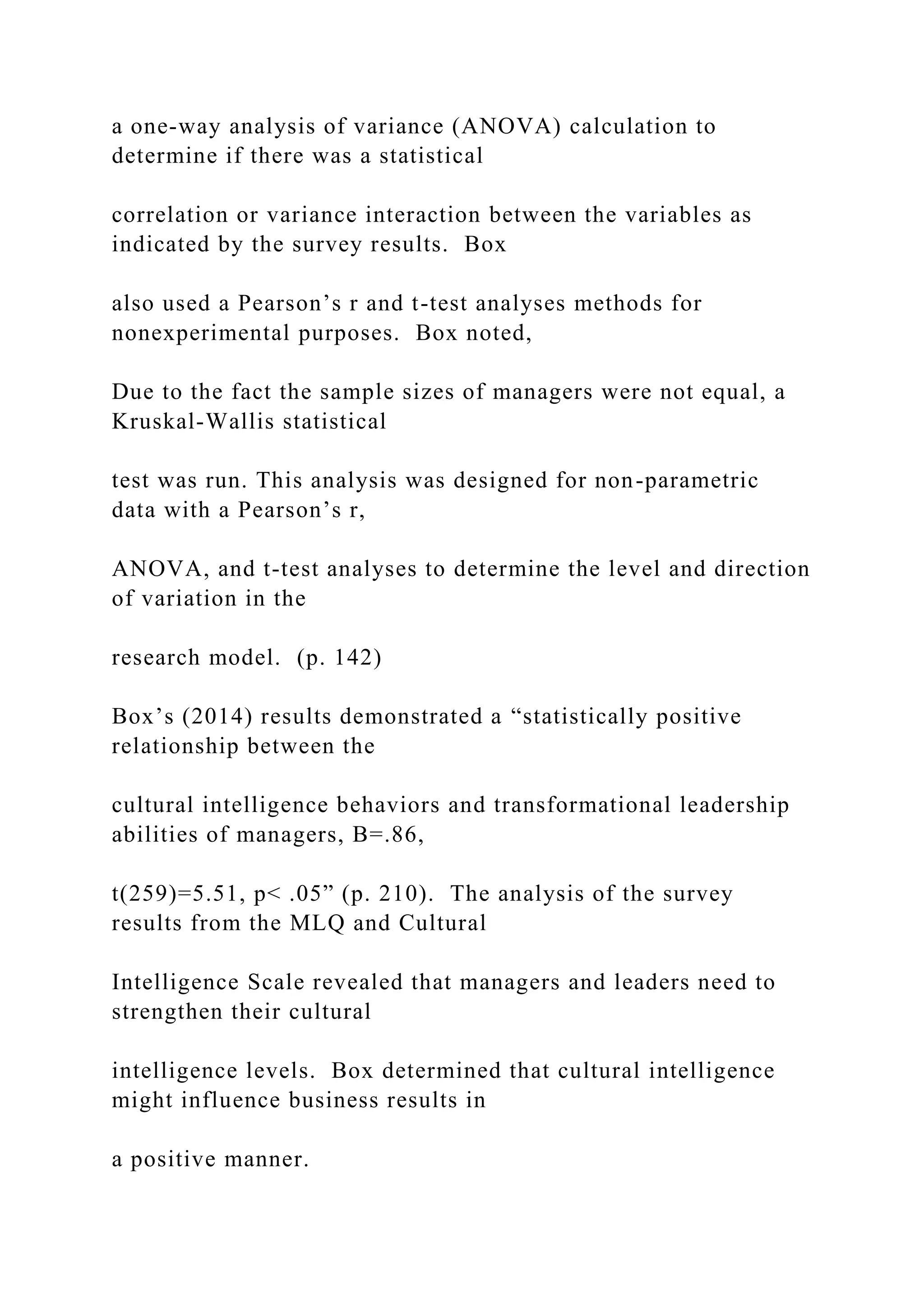 a one-way analysis of variance (ANOVA) calculation to
determine if there was a statistical
correlation or variance interaction between the variables as
indicated by the survey results. Box
also used a Pearson’s r and t-test analyses methods for
nonexperimental purposes. Box noted,
Due to the fact the sample sizes of managers were not equal, a
Kruskal-Wallis statistical
test was run. This analysis was designed for non-parametric
data with a Pearson’s r,
ANOVA, and t-test analyses to determine the level and direction
of variation in the
research model. (p. 142)
Box’s (2014) results demonstrated a “statistically positive
relationship between the
cultural intelligence behaviors and transformational leadership
abilities of managers, B=.86,
t(259)=5.51, p< .05” (p. 210). The analysis of the survey
results from the MLQ and Cultural
Intelligence Scale revealed that managers and leaders need to
strengthen their cultural
intelligence levels. Box determined that cultural intelligence
might influence business results in
a positive manner.
 