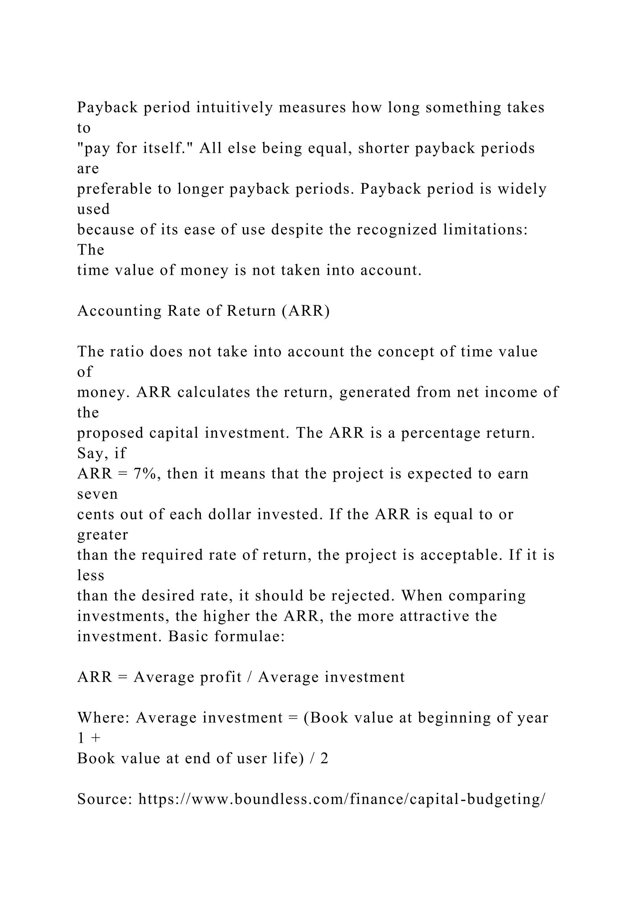 Payback period intuitively measures how long something takes
to
"pay for itself." All else being equal, shorter payback periods
are
preferable to longer payback periods. Payback period is widely
used
because of its ease of use despite the recognized limitations:
The
time value of money is not taken into account.
Accounting Rate of Return (ARR)
The ratio does not take into account the concept of time value
of
money. ARR calculates the return, generated from net income of
the
proposed capital investment. The ARR is a percentage return.
Say, if
ARR = 7%, then it means that the project is expected to earn
seven
cents out of each dollar invested. If the ARR is equal to or
greater
than the required rate of return, the project is acceptable. If it is
less
than the desired rate, it should be rejected. When comparing
investments, the higher the ARR, the more attractive the
investment. Basic formulae:
ARR = Average profit / Average investment
Where: Average investment = (Book value at beginning of year
1 +
Book value at end of user life) / 2
Source: https://www.boundless.com/finance/capital-budgeting/
 