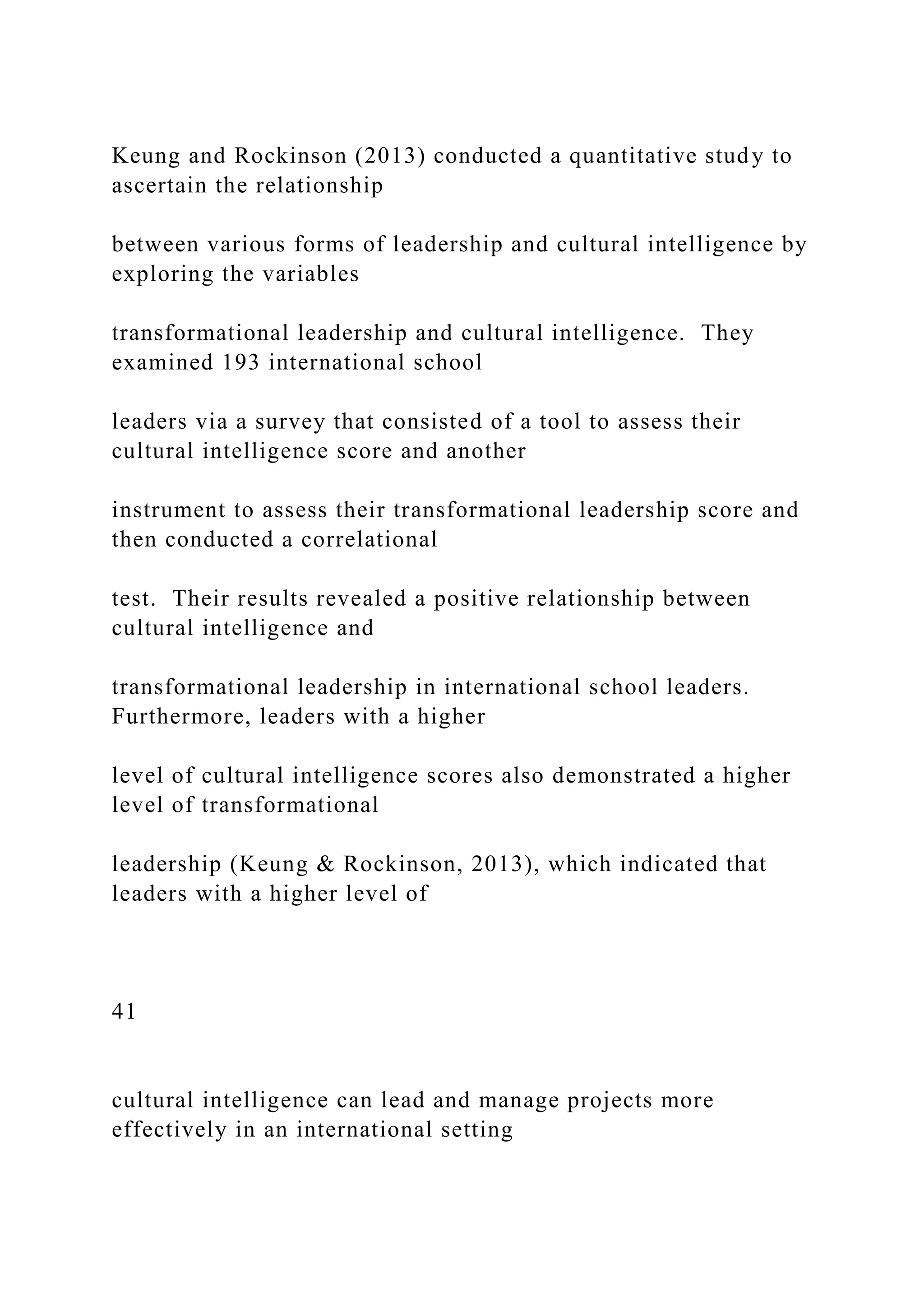 Keung and Rockinson (2013) conducted a quantitative study to
ascertain the relationship
between various forms of leadership and cultural intelligence by
exploring the variables
transformational leadership and cultural intelligence. They
examined 193 international school
leaders via a survey that consisted of a tool to assess their
cultural intelligence score and another
instrument to assess their transformational leadership score and
then conducted a correlational
test. Their results revealed a positive relationship between
cultural intelligence and
transformational leadership in international school leaders.
Furthermore, leaders with a higher
level of cultural intelligence scores also demonstrated a higher
level of transformational
leadership (Keung & Rockinson, 2013), which indicated that
leaders with a higher level of
41
cultural intelligence can lead and manage projects more
effectively in an international setting
 