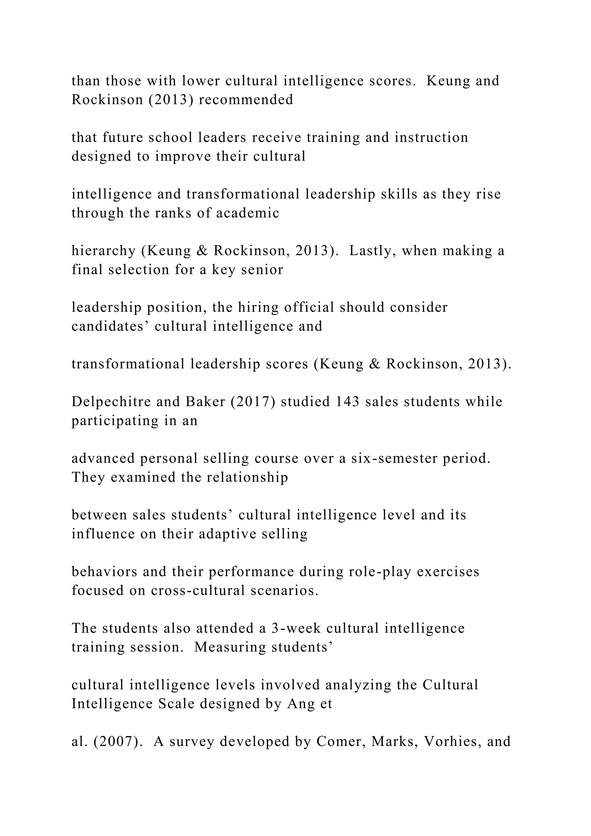 than those with lower cultural intelligence scores. Keung and
Rockinson (2013) recommended
that future school leaders receive training and instruction
designed to improve their cultural
intelligence and transformational leadership skills as they rise
through the ranks of academic
hierarchy (Keung & Rockinson, 2013). Lastly, when making a
final selection for a key senior
leadership position, the hiring official should consider
candidates’ cultural intelligence and
transformational leadership scores (Keung & Rockinson, 2013).
Delpechitre and Baker (2017) studied 143 sales students while
participating in an
advanced personal selling course over a six-semester period.
They examined the relationship
between sales students’ cultural intelligence level and its
influence on their adaptive selling
behaviors and their performance during role-play exercises
focused on cross-cultural scenarios.
The students also attended a 3-week cultural intelligence
training session. Measuring students’
cultural intelligence levels involved analyzing the Cultural
Intelligence Scale designed by Ang et
al. (2007). A survey developed by Comer, Marks, Vorhies, and
 