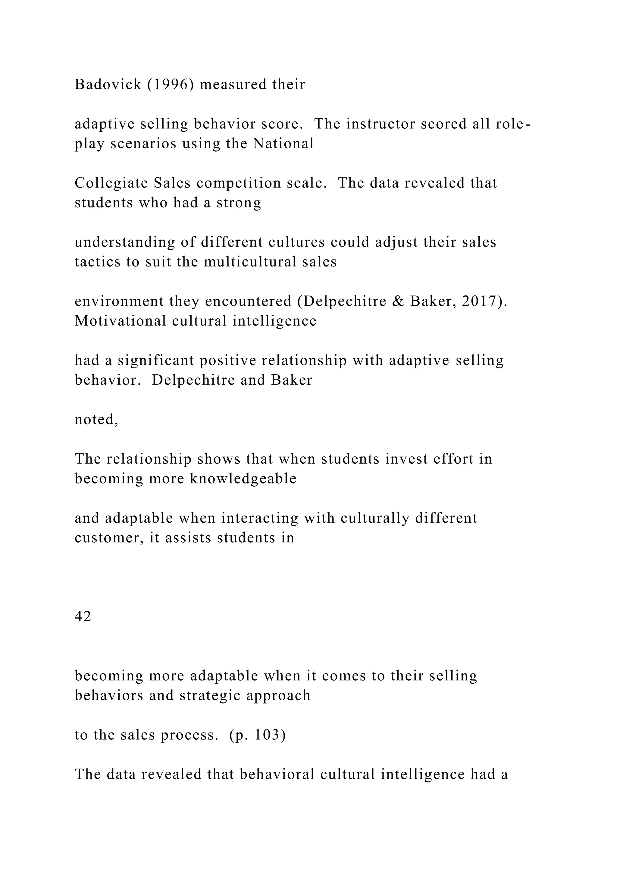 Badovick (1996) measured their
adaptive selling behavior score. The instructor scored all role-
play scenarios using the National
Collegiate Sales competition scale. The data revealed that
students who had a strong
understanding of different cultures could adjust their sales
tactics to suit the multicultural sales
environment they encountered (Delpechitre & Baker, 2017).
Motivational cultural intelligence
had a significant positive relationship with adaptive selling
behavior. Delpechitre and Baker
noted,
The relationship shows that when students invest effort in
becoming more knowledgeable
and adaptable when interacting with culturally different
customer, it assists students in
42
becoming more adaptable when it comes to their selling
behaviors and strategic approach
to the sales process. (p. 103)
The data revealed that behavioral cultural intelligence had a
 