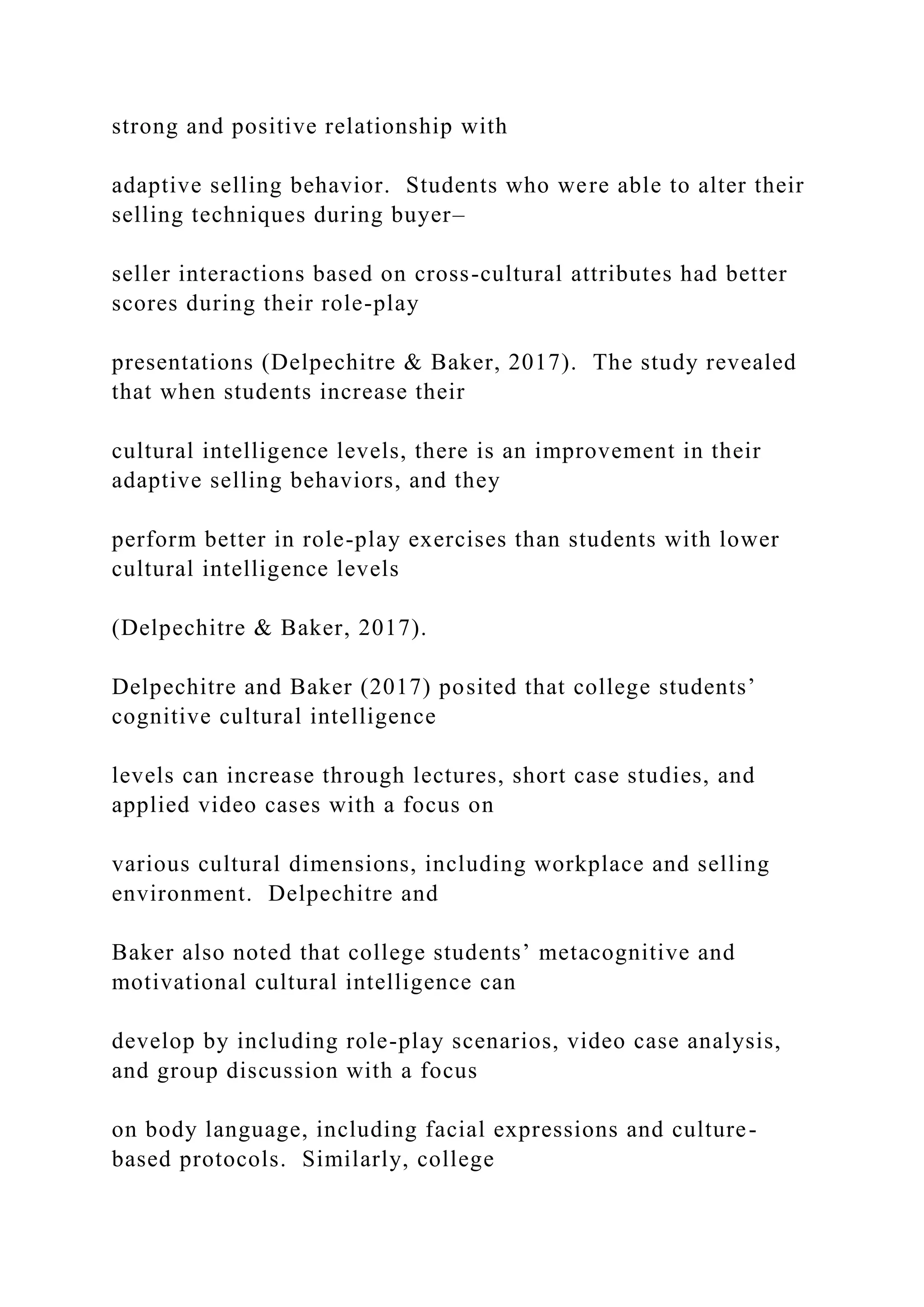 strong and positive relationship with
adaptive selling behavior. Students who were able to alter their
selling techniques during buyer–
seller interactions based on cross-cultural attributes had better
scores during their role-play
presentations (Delpechitre & Baker, 2017). The study revealed
that when students increase their
cultural intelligence levels, there is an improvement in their
adaptive selling behaviors, and they
perform better in role-play exercises than students with lower
cultural intelligence levels
(Delpechitre & Baker, 2017).
Delpechitre and Baker (2017) posited that college students’
cognitive cultural intelligence
levels can increase through lectures, short case studies, and
applied video cases with a focus on
various cultural dimensions, including workplace and selling
environment. Delpechitre and
Baker also noted that college students’ metacognitive and
motivational cultural intelligence can
develop by including role-play scenarios, video case analysis,
and group discussion with a focus
on body language, including facial expressions and culture-
based protocols. Similarly, college
 