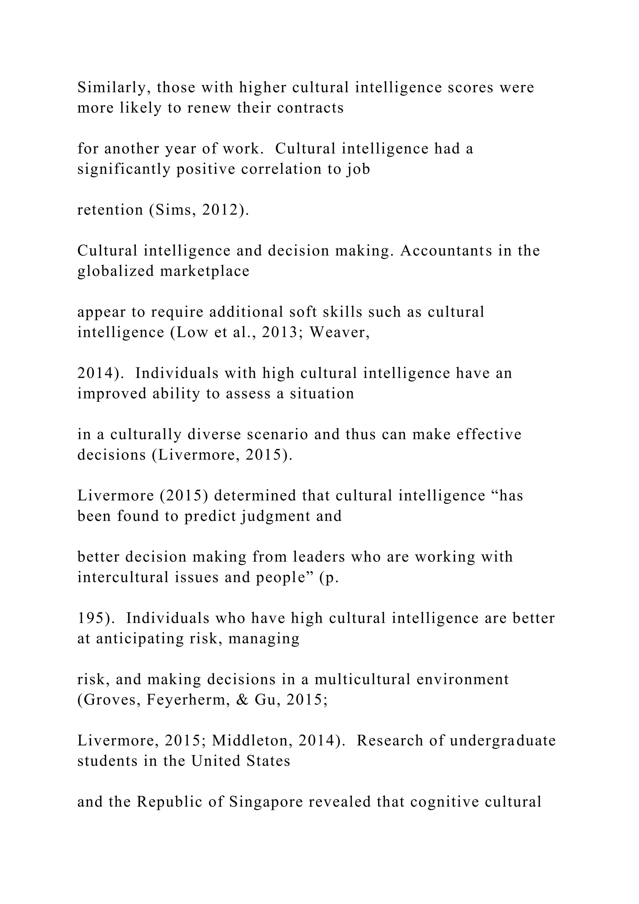 Similarly, those with higher cultural intelligence scores were
more likely to renew their contracts
for another year of work. Cultural intelligence had a
significantly positive correlation to job
retention (Sims, 2012).
Cultural intelligence and decision making. Accountants in the
globalized marketplace
appear to require additional soft skills such as cultural
intelligence (Low et al., 2013; Weaver,
2014). Individuals with high cultural intelligence have an
improved ability to assess a situation
in a culturally diverse scenario and thus can make effective
decisions (Livermore, 2015).
Livermore (2015) determined that cultural intelligence “has
been found to predict judgment and
better decision making from leaders who are working with
intercultural issues and people” (p.
195). Individuals who have high cultural intelligence are better
at anticipating risk, managing
risk, and making decisions in a multicultural environment
(Groves, Feyerherm, & Gu, 2015;
Livermore, 2015; Middleton, 2014). Research of undergraduate
students in the United States
and the Republic of Singapore revealed that cognitive cultural
 