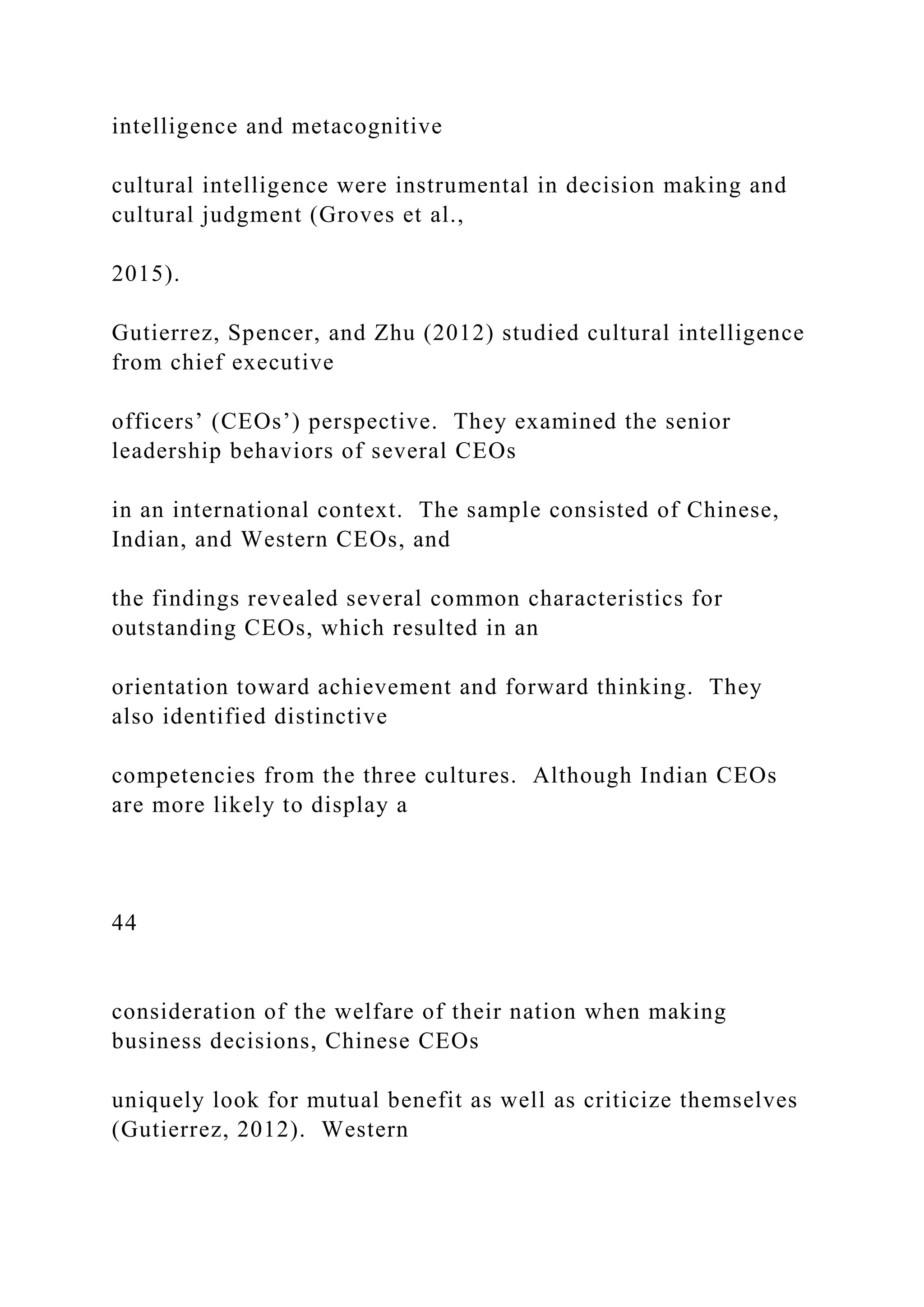intelligence and metacognitive
cultural intelligence were instrumental in decision making and
cultural judgment (Groves et al.,
2015).
Gutierrez, Spencer, and Zhu (2012) studied cultural intelligence
from chief executive
officers’ (CEOs’) perspective. They examined the senior
leadership behaviors of several CEOs
in an international context. The sample consisted of Chinese,
Indian, and Western CEOs, and
the findings revealed several common characteristics for
outstanding CEOs, which resulted in an
orientation toward achievement and forward thinking. They
also identified distinctive
competencies from the three cultures. Although Indian CEOs
are more likely to display a
44
consideration of the welfare of their nation when making
business decisions, Chinese CEOs
uniquely look for mutual benefit as well as criticize themselves
(Gutierrez, 2012). Western
 