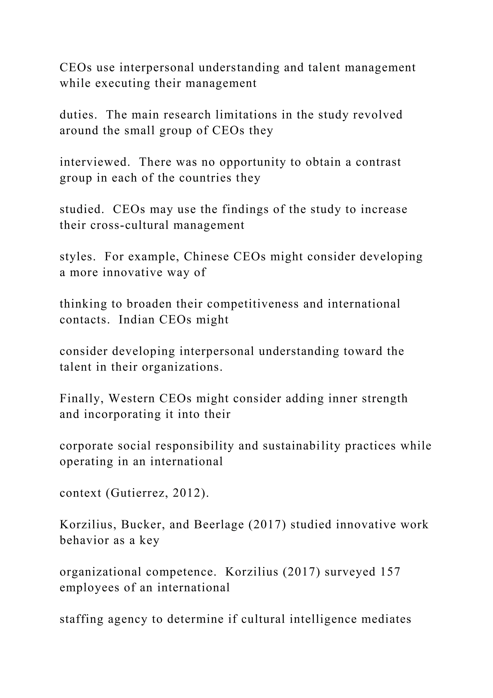 CEOs use interpersonal understanding and talent management
while executing their management
duties. The main research limitations in the study revolved
around the small group of CEOs they
interviewed. There was no opportunity to obtain a contrast
group in each of the countries they
studied. CEOs may use the findings of the study to increase
their cross-cultural management
styles. For example, Chinese CEOs might consider developing
a more innovative way of
thinking to broaden their competitiveness and international
contacts. Indian CEOs might
consider developing interpersonal understanding toward the
talent in their organizations.
Finally, Western CEOs might consider adding inner strength
and incorporating it into their
corporate social responsibility and sustainability practices while
operating in an international
context (Gutierrez, 2012).
Korzilius, Bucker, and Beerlage (2017) studied innovative work
behavior as a key
organizational competence. Korzilius (2017) surveyed 157
employees of an international
staffing agency to determine if cultural intelligence mediates
 