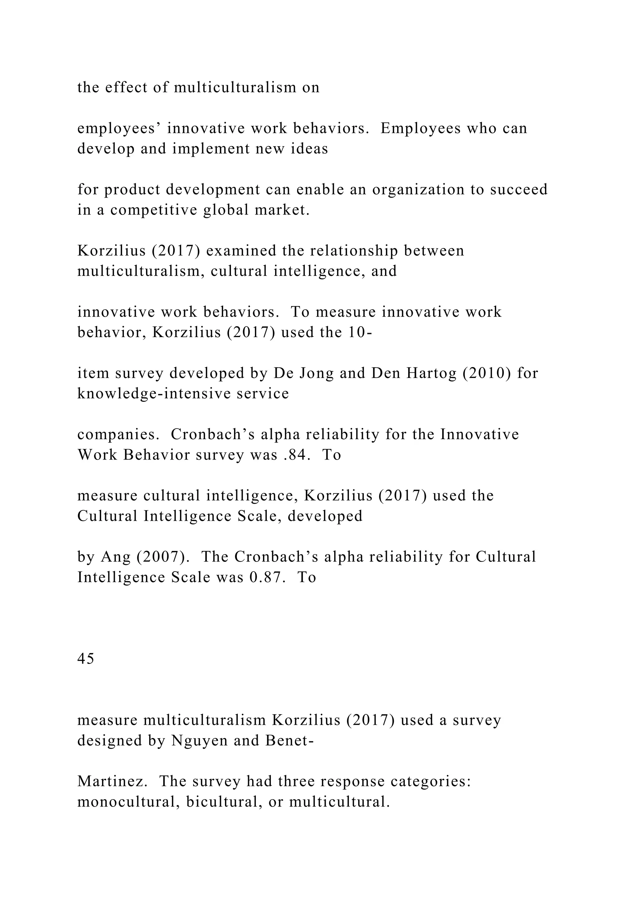 the effect of multiculturalism on
employees’ innovative work behaviors. Employees who can
develop and implement new ideas
for product development can enable an organization to succeed
in a competitive global market.
Korzilius (2017) examined the relationship between
multiculturalism, cultural intelligence, and
innovative work behaviors. To measure innovative work
behavior, Korzilius (2017) used the 10-
item survey developed by De Jong and Den Hartog (2010) for
knowledge-intensive service
companies. Cronbach’s alpha reliability for the Innovative
Work Behavior survey was .84. To
measure cultural intelligence, Korzilius (2017) used the
Cultural Intelligence Scale, developed
by Ang (2007). The Cronbach’s alpha reliability for Cultural
Intelligence Scale was 0.87. To
45
measure multiculturalism Korzilius (2017) used a survey
designed by Nguyen and Benet-
Martinez. The survey had three response categories:
monocultural, bicultural, or multicultural.
 