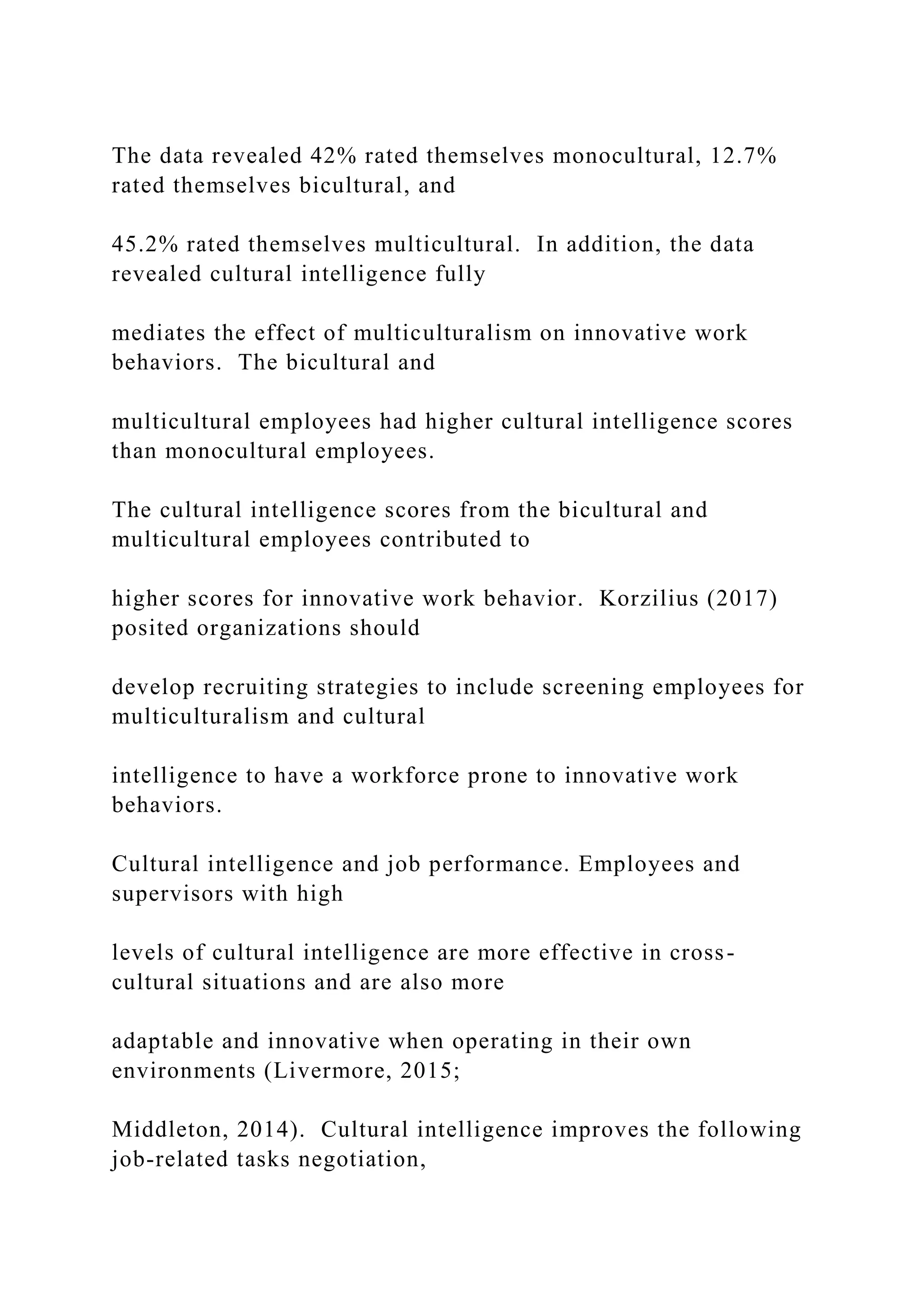 The data revealed 42% rated themselves monocultural, 12.7%
rated themselves bicultural, and
45.2% rated themselves multicultural. In addition, the data
revealed cultural intelligence fully
mediates the effect of multiculturalism on innovative work
behaviors. The bicultural and
multicultural employees had higher cultural intelligence scores
than monocultural employees.
The cultural intelligence scores from the bicultural and
multicultural employees contributed to
higher scores for innovative work behavior. Korzilius (2017)
posited organizations should
develop recruiting strategies to include screening employees for
multiculturalism and cultural
intelligence to have a workforce prone to innovative work
behaviors.
Cultural intelligence and job performance. Employees and
supervisors with high
levels of cultural intelligence are more effective in cross-
cultural situations and are also more
adaptable and innovative when operating in their own
environments (Livermore, 2015;
Middleton, 2014). Cultural intelligence improves the following
job-related tasks negotiation,
 