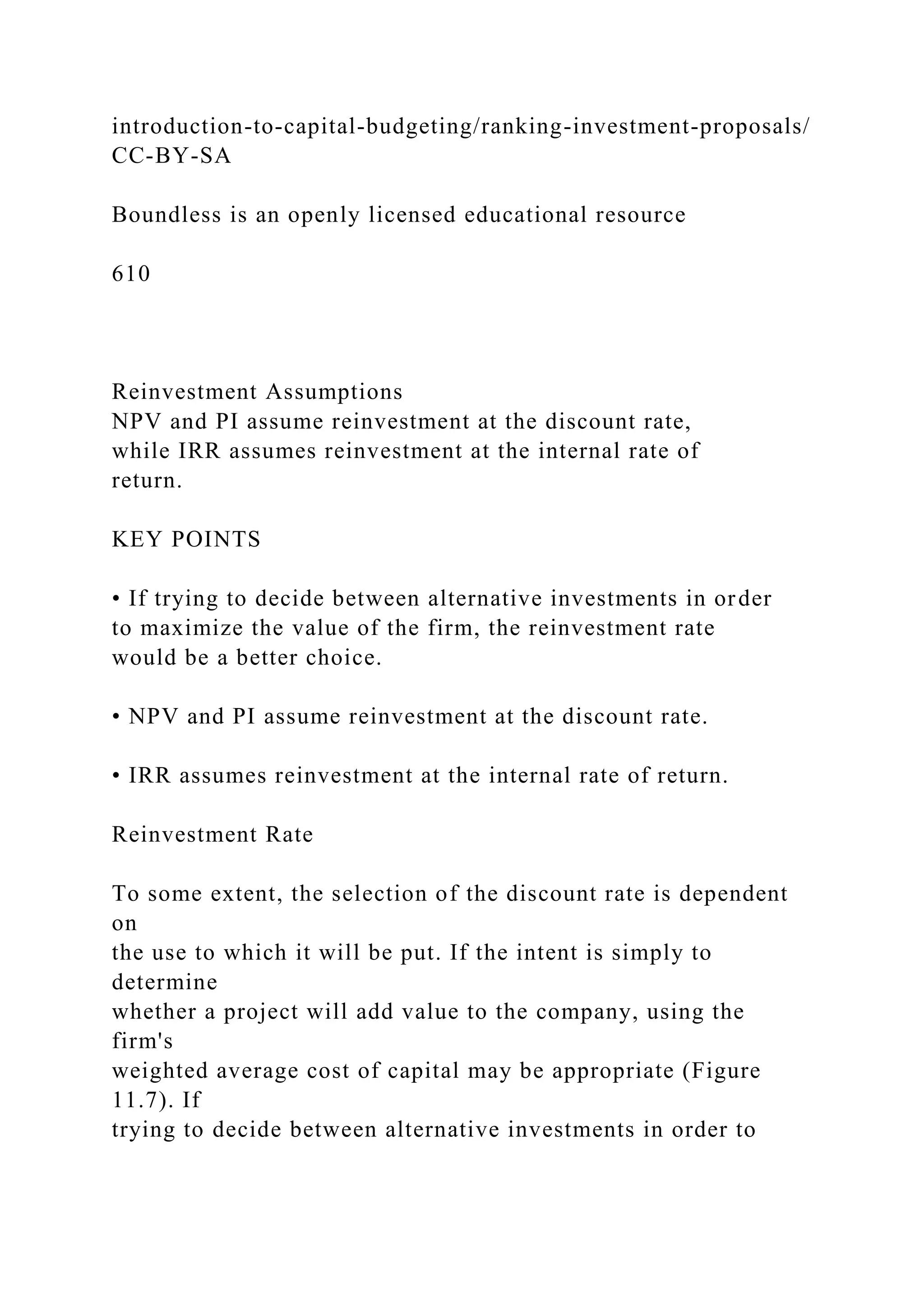 introduction-to-capital-budgeting/ranking-investment-proposals/
CC-BY-SA
Boundless is an openly licensed educational resource
610
Reinvestment Assumptions
NPV and PI assume reinvestment at the discount rate,
while IRR assumes reinvestment at the internal rate of
return.
KEY POINTS
• If trying to decide between alternative investments in order
to maximize the value of the firm, the reinvestment rate
would be a better choice.
• NPV and PI assume reinvestment at the discount rate.
• IRR assumes reinvestment at the internal rate of return.
Reinvestment Rate
To some extent, the selection of the discount rate is dependent
on
the use to which it will be put. If the intent is simply to
determine
whether a project will add value to the company, using the
firm's
weighted average cost of capital may be appropriate (Figure
11.7). If
trying to decide between alternative investments in order to
 