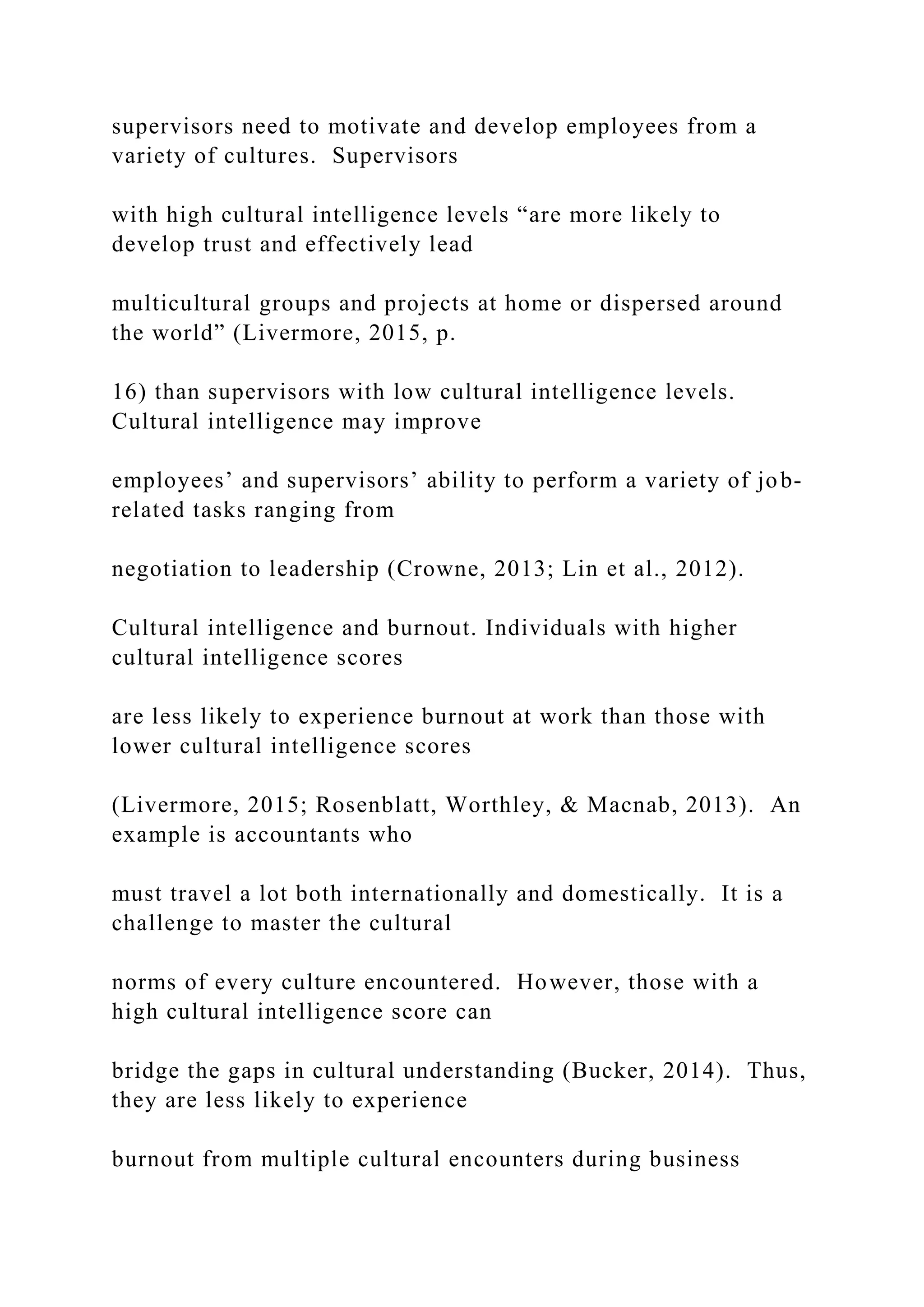 supervisors need to motivate and develop employees from a
variety of cultures. Supervisors
with high cultural intelligence levels “are more likely to
develop trust and effectively lead
multicultural groups and projects at home or dispersed around
the world” (Livermore, 2015, p.
16) than supervisors with low cultural intelligence levels.
Cultural intelligence may improve
employees’ and supervisors’ ability to perform a variety of job-
related tasks ranging from
negotiation to leadership (Crowne, 2013; Lin et al., 2012).
Cultural intelligence and burnout. Individuals with higher
cultural intelligence scores
are less likely to experience burnout at work than those with
lower cultural intelligence scores
(Livermore, 2015; Rosenblatt, Worthley, & Macnab, 2013). An
example is accountants who
must travel a lot both internationally and domestically. It is a
challenge to master the cultural
norms of every culture encountered. However, those with a
high cultural intelligence score can
bridge the gaps in cultural understanding (Bucker, 2014). Thus,
they are less likely to experience
burnout from multiple cultural encounters during business
 