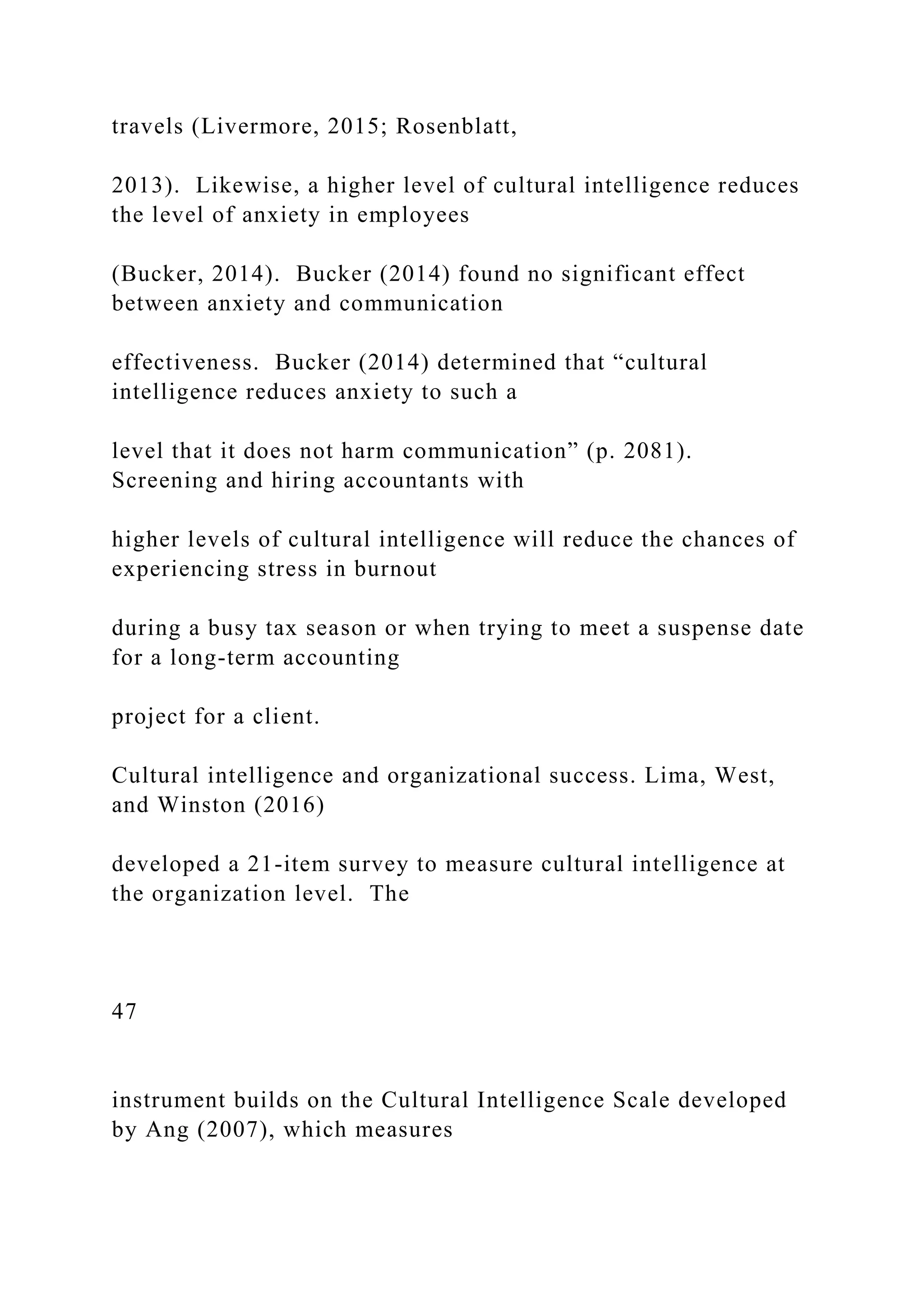 travels (Livermore, 2015; Rosenblatt,
2013). Likewise, a higher level of cultural intelligence reduces
the level of anxiety in employees
(Bucker, 2014). Bucker (2014) found no significant effect
between anxiety and communication
effectiveness. Bucker (2014) determined that “cultural
intelligence reduces anxiety to such a
level that it does not harm communication” (p. 2081).
Screening and hiring accountants with
higher levels of cultural intelligence will reduce the chances of
experiencing stress in burnout
during a busy tax season or when trying to meet a suspense date
for a long-term accounting
project for a client.
Cultural intelligence and organizational success. Lima, West,
and Winston (2016)
developed a 21-item survey to measure cultural intelligence at
the organization level. The
47
instrument builds on the Cultural Intelligence Scale developed
by Ang (2007), which measures
 