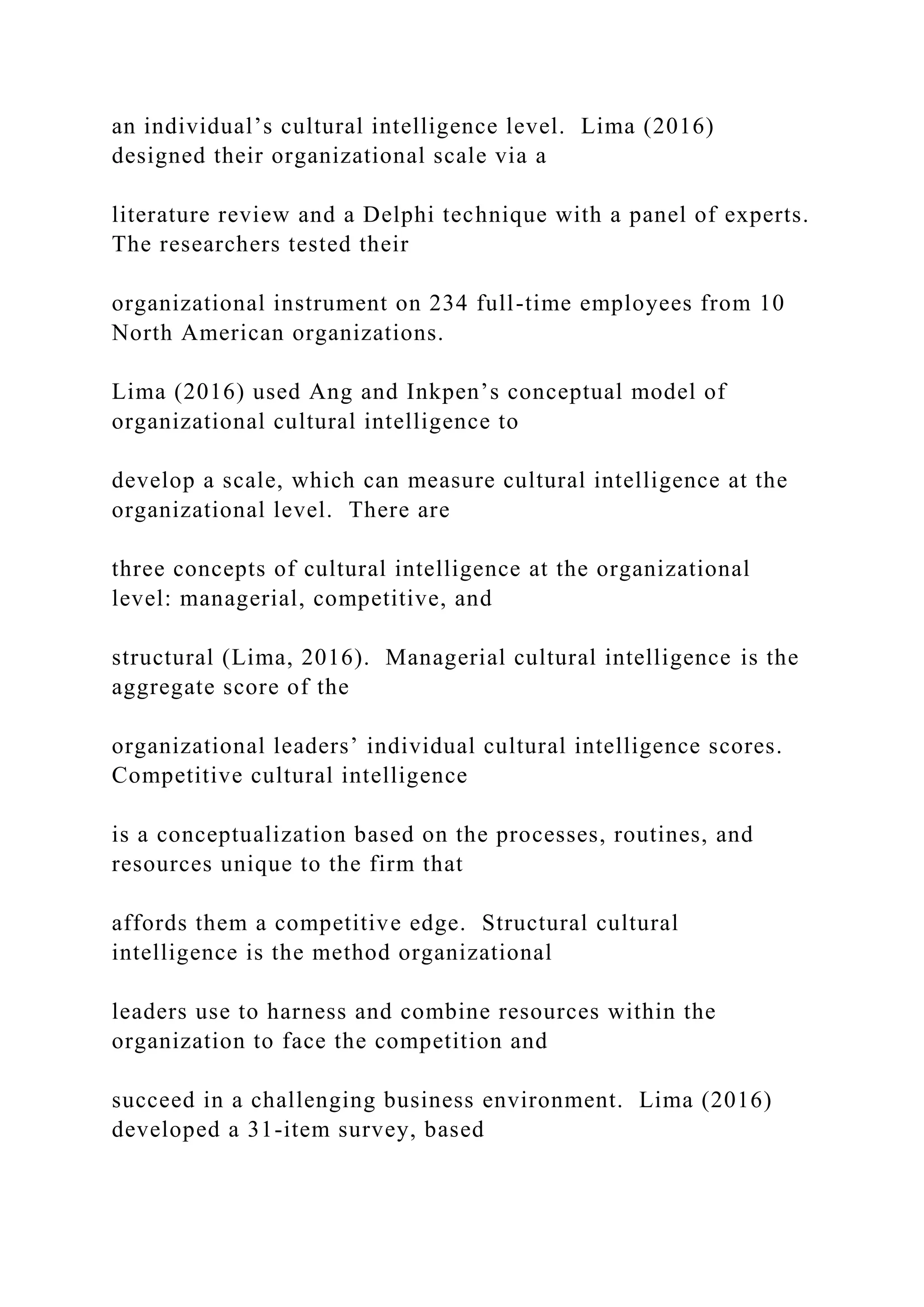 an individual’s cultural intelligence level. Lima (2016)
designed their organizational scale via a
literature review and a Delphi technique with a panel of experts.
The researchers tested their
organizational instrument on 234 full-time employees from 10
North American organizations.
Lima (2016) used Ang and Inkpen’s conceptual model of
organizational cultural intelligence to
develop a scale, which can measure cultural intelligence at the
organizational level. There are
three concepts of cultural intelligence at the organizational
level: managerial, competitive, and
structural (Lima, 2016). Managerial cultural intelligence is the
aggregate score of the
organizational leaders’ individual cultural intelligence scores.
Competitive cultural intelligence
is a conceptualization based on the processes, routines, and
resources unique to the firm that
affords them a competitive edge. Structural cultural
intelligence is the method organizational
leaders use to harness and combine resources within the
organization to face the competition and
succeed in a challenging business environment. Lima (2016)
developed a 31-item survey, based
 